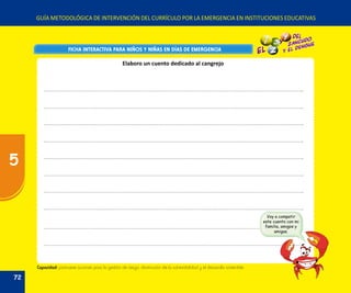 GUÍA METODOLÓGICA DE INTERVENCIÓN DEL CURRÍCULO POR LA EMERGENCIA EN INSTITUCIONES EDUCATIVAS
FICHA INTERACTIVA PARA NIÑOS Y NIÑAS EN DÍAS DE EMERGENCIAFICHA INTERACTIVA PARA NIÑOS Y NIÑAS EN DÍAS DE EMERGENCIA
Capacidad: promueve acciones para la gestión de riesgo, disminución de la vulnerabilidad y el desarrollo sostenible.
Elaboro un cuento dedicado al cangrejo
Voy a compatir
este cuento con mi
familia, amigos y
amigas.
72
5
 