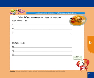 Oficina de Defensa Nacional y de Gestión del Riesgo de Desastres ODENAGED
FICHA INTERACTIVA PARA NIÑOS Y NIÑAS EN DIAS DE EMERGENCIAFICHA INTERACTIVA PARA NIÑOS Y NIÑAS EN DIAS DE EMERGENCIA
Capacidad: promueve acciones para la gestión de riesgo, disminución de la vulnerabilidad y el desarrollo sostenible.
SOLO NECESITAS:
a) ............................................................................................................................................
b) ............................................................................................................................................
c) ...........................................................................................................................................
CÓMOSE HACE:
1) ............................................................................................................................................
2) ............................................................................................................................................
3) ............................................................................................................................................
Sabes ¿cómo se prepara un chupe de cangrejo?
Rico y
nutritivo para
tu crecimiento
73
5
 