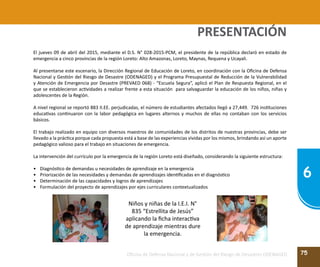 75
6
Oficina de Defensa Nacional y de Gestión del Riesgo de Desastres ODENAGED
El jueves 09 de abril del 2015, mediante el D.S. N° 028-2015-PCM, el presidente de la república declaró en estado de
emergencia a cinco provincias de la región Loreto: Alto Amazonas, Loreto, Maynas, Requena y Ucayali.
Al presentarse este escenario, la Dirección Regional de Educación de Loreto, en coordinación con la Oficina de Defensa
Nacional y Gestión del Riesgo de Desastre (ODENAGED) y el Programa Presupuestal de Reducción de la Vulnerabilidad
y Atención de Emergencia por Desastre (PREVAED 068) - “Escuela Segura”, aplicó el Plan de Respuesta Regional, en el
que se establecieron actividades a realizar frente a esta situación para salvaguardar la educación de los niños, niñas y
adolescentes de la Región.
A nivel regional se reportó 883 II.EE. perjudicadas, el número de estudiantes afectados llegó a 27,449. 726 instituciones
educativas continuaron con la labor pedagógica en lugares alternos y muchos de ellas no contaban con los servicios
básicos.
El trabajo realizado en equipo con diversos maestros de comunidades de los distritos de nuestras provincias, debe ser
llevado a la práctica porque cada propuesta está a base de las experiencias vividas por los mismos, brindando así un aporte
pedagógico valioso para el trabajo en situaciones de emergencia.
La intervención del currículo por la emergencia de la región Loreto está diseñado, considerando la siguiente estructura:
•	 Diagnóstico de demandas u necesidades de aprendizaje en la emergencia
•	 Priorización de las necesidades y demandas de aprendizajes identificadas en el diagnóstico
•	 Determinación de las capacidades y logros de aprendizajes
•	 Formulación del proyecto de aprendizajes por ejes curriculares contextualizados
Niños y niñas de la I.E.I. N°
835 “Estrellita de Jesús”
aplicando la ficha interactiva
de aprendizaje mientras dure
la emergencia.
PRESENTACIÓN
 