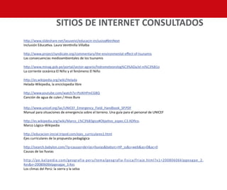 http://www.slideshare.net/lasuveivi/educacin-inclusiva#btnNext
Inclusión Educativa. Laura Veintinilla Villalba
http://www.project/syndicate.org/commentary/the-environmental-effect-of-tsunamis
Las consecuencias medioambientales de los tsunamis
http://www.minag.gob.pe/portal/sector-agrario/hidrometeorolog%C3%ADa/el-ni%C3%B1o
La corriente oceánica El Niño y el fenómeno El Niño
http://es.wikipedia.org/wiki/Helada
Helada-Wikipedia, la enciclopedia libre
http://www.youtube.com/watch?v=PoIKHPmCGBQ
Canción de agua de culen / Hnos Bure
http://www.unicef.org/lac/UNICEF_Emergency_Field_Handbook_SP.PDF
Manual para situaciones de emergencia sobre el terreno. Una guía para el personal de UNICEF
http://es.wikipedia.org/wiki/Marco_L%C3%B3gico#Objetivo_espec.C3.ADfico.
Marco Lógico-Wikipedia
http://educacion-inicial.tripod.com/ejes_curriculares1.html
Ejes curriculares de la propuesta pedagógica
http://isearch.babylon.com/?q=causas+de+las+lluvias&babsrc=HP_ss&s=web&as=0&ac=0
Causas de las lluvias
http://pe.kalipedia.com/geografia-peru/tema/geografia-fisica/friaje.html?x1=20080606klpgeogpe_2.
Kes&x=20080606klpgeogpe_3.Kes
Los climas del Perú: la sierra y la selva
SITIOS DE INTERNET CONSULTADOS
 