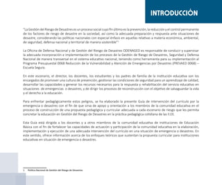 “LaGestióndelRiesgodeDesastresesunprocesosocialcuyofinúltimoeslaprevención,lareducciónyelcontrolpermanente
de los factores de riesgo de desastre en la sociedad, así como la adecuada preparación y respuesta ante situaciones de
desastre, considerando las políticas nacionales con especial énfasis en aquellas relativas a materia económica, ambiental,
de seguridad, defensa nacional y territorial de manera sostenible”1
La Oficina de Defensa Nacional y de Gestión del Riesgo de Desastres ODENAGED es responsable de conducir y supervisar
la adecuada incorporación e implementación de los procesos de la Gestión de Riesgo de Desastres, Seguridad y Defensa
Nacional de manera transversal en el sistema educativo nacional, teniendo como herramienta para su implementación al
Programa Presupuestal 0068 Reducción de la Vulnerabilidad y Atención de Emergencias por Desastres (PREVAED 0068) –
Escuela Segura.
En este escenario, el director, los docentes, los estudiantes y los padres de familia de la institución educativa son los
encargados de promover una cultura de prevención, gestionar las condiciones de seguridad para un aprendizaje de calidad,
desarrollar las capacidades y generar los recursos necesarios para la respuesta y rehabilitación del servicio educativo en
situaciones de emergencias o desastres, y de dirigir los procesos de reconstrucción con el objetivo de salvaguardar la vida
y el derecho a la educación.
Para enfrentar pedagógicamente estos peligros, se ha elaborado la presente Guía de intervención del currículo por la
emergencia o desastres con el fin de que sirva de apoyo y orientación a los miembros de la comunidad educativa en el
proceso de construcción de una propuesta pedagógica y curricular adecuada a cada escenario de riesgo que les permita
concretar la educación en Gestión del Riesgo de Desastres en la práctica pedagógica cotidiana de las II.EE.
Esta Guía está dirigida a los docentes y a otros miembros de la comunidad educativa de instituciones de Educación
Básica con el fin de fortalecer las capacidades de actuación y participación de la comunidad educativa en la elaboración,
implementación y ejecución de una adecuada intervención del currículo en una situación de emergencia o desastres. En
este sentido, ofrece información acerca de los enfoques teóricos que sustentan la propuesta curricular para instituciones
educativas en situación de emergencia o desastres.
1	 Política Nacional de Gestión del Riesgo de Desastres
INTRODUCCIÓN
 