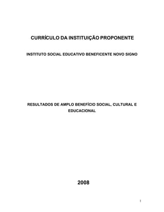 CURRÍCULO DA INSTITUIÇÃO PROPONENTE


INSTITUTO SOCIAL EDUCATIVO BENEFICENTE NOVO SIGNO




RESULTADOS DE AMPLO BENEFÍCIO SOCIAL, CULTURAL E
                  EDUCACIONAL




                      2008


                                                    1