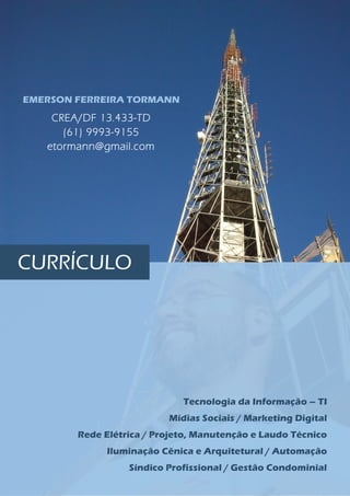 EMERSON FERREIRA TORMANN
Tecnologia da Informação – TI
Mídias Sociais / Marketing Digital
Rede Elétrica / Projeto, Manutenção e Laudo Técnico
Iluminação Cênica e Arquitetural / Automação
Síndico Profissional / Gestão Condominial
CREA/DF 13.433-TD
(61) 9993-9155
etormann@gmail.com
CURRÍCULO
 