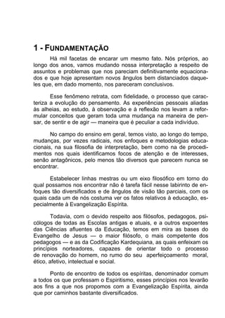 1 - FUNDAMENTAÇÃO
       Há mil facetas de encarar um mesmo fato. Nós próprios, ao
longo dos anos, vamos mudando nossa interpretação a respeito de
assuntos e problemas que nos pareciam definitivamente equaciona-
dos e que hoje apresentam novos ângulos bem distanciados daque-
les que, em dado momento, nos pareceram conclusivos.

       Esse fenômeno retrata, com fidelidade, o processo que carac-
teriza a evolução do pensamento. As experiências pessoais aliadas
às alheias, ao estudo, à observação e à reflexão nos levam a refor-
mular conceitos que geram toda uma mudança na maneira de pen-
sar, de sentir e de agir — maneira que é peculiar a cada indivíduo.

       No campo do ensino em geral, temos visto, ao longo do tempo,
mudanças, por vezes radicais, nos enfoques e metodologias educa-
cionais, na sua filosofia de interpretação, bem como na de procedi-
mentos nos quais identificamos focos de atenção e de interesses,
senão antagônicos, pelo menos tão diversos que parecem nunca se
encontrar.

      Estabelecer linhas mestras ou um eixo filosófico em torno do
qual possamos nos encontrar não é tarefa fácil nesse labirinto de en-
foques tão diversificados e de ângulos de visão tão parciais, com os
quais cada um de nós costuma ver os fatos relativos à educação, es-
pecialmente à Evangelização Espírita.

        Todavia, com o devido respeito aos filósofos, pedagogos, psi-
cólogos de todas as Escolas antigas e atuais, e a outros expoentes
das Ciências afluentes da Educação, temos em mira as bases do
Evangelho de Jesus — o maior filósofo, o mais competente dos
pedagogos — e as da Codificação Kardequiana, as quais enfeixam os
princípios norteadores, capazes de orientar todo o processo
de renovação do homem, no rumo do seu aperfeiçoamento moral,
ético, afetivo, intelectual e social.

       Ponto de encontro de todos os espíritas, denominador comum
a todos os que professam o Espiritismo, esses princípios nos levarão
aos fins a que nos propomos com a Evangelização Espírita, ainda
que por caminhos bastante diversificados.
 