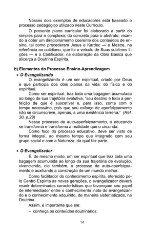 Nesses dois exemplos de educadores está baseado o
  processo pedagógico utilizado neste Currículo.
        O presente plano curricular foi elaborado a partir do
  simples para o complexo, do concreto para o abstrato, visan-
  do a obter um direcionamento coerente dos conteúdos de en-
  sino, tal como procederam Jesus e Kardec — o Mestre, na
  referência ao cotidiano, que foi o veículo de Suas sublimes li-
  ções — e o Codificador, na elaboração da Obra Básica que
  alicerça a Doutrina Espírita.

b) Elementos do Processo Ensino-Aprendizagem
    O Evangelizando
         O evangelizando é um ser espiritual, criado por Deus
   e que participa dos dois planos da vida: do físico e do
   espiritual.
         Como ser espiritual, traz toda uma bagagem acumulada
   ao longo de sua trajetória evolutiva; “seu destino é toda a per-
   feição de que é suscetível e, para isso, conta com o
   tempo necessário, pois que seu esforço de aperfeiçoamento
   não se circunscreve, apenas, a uma existência terrena.” (Ref.
   30, p.29)
         Nesse processo de auto-aperfeiçoamento, o educando
   se transforma e transforma a realidade que o circunda.
         Como foco do processo educativo, deve ser visto de
   forma integral, ao mesmo tempo que integrado com seu
   grupo social e com a Natureza, da qual faz parte.

   O Evangelizador
       É, do mesmo modo, um ser espiritual que traz toda uma
  bagagem acumulada ao longo da sua trajetória de evolução,
  vivenciando, ele também, o processo de auto-aperfeiçoa-
  mento e auxiliando a construção de um mundo melhor.
       Como facilitador do conhecimento espírita, oferecido pe-
  lo Centro Espírita às novas gerações, o evangelizador deverá
  reunir determinadas características que favoreçam seu papel
  de intermediador entre o conhecimento inato do evangelizan-
  do e o conhecimento adquirido, de maneira sistematizada, na
  Doutrina.
       Assim, é importante que ele:
       – conheça os conteúdos doutrinários;

                                     14
 