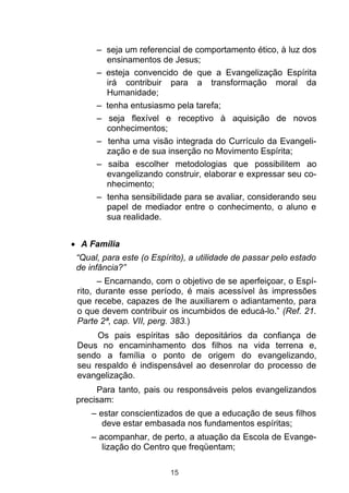 – seja um referencial de comportamento ético, à luz dos
       ensinamentos de Jesus;
     – esteja convencido de que a Evangelização Espírita
       irá contribuir para a transformação moral da
       Humanidade;
     – tenha entusiasmo pela tarefa;
     – seja flexível e receptivo à aquisição de novos
       conhecimentos;
     – tenha uma visão integrada do Currículo da Evangeli-
       zação e de sua inserção no Movimento Espírita;
     – saiba escolher metodologias que possibilitem ao
       evangelizando construir, elaborar e expressar seu co-
       nhecimento;
     – tenha sensibilidade para se avaliar, considerando seu
       papel de mediador entre o conhecimento, o aluno e
       sua realidade.


 A Família
“Qual, para este (o Espírito), a utilidade de passar pelo estado
de infância?”
      – Encarnando, com o objetivo de se aperfeiçoar, o Espí-
rito, durante esse período, é mais acessível às impressões
que recebe, capazes de lhe auxiliarem o adiantamento, para
o que devem contribuir os incumbidos de educá-lo.” (Ref. 21.
Parte 2ª, cap. VII, perg. 383.)
     Os pais espíritas são depositários da confiança de
Deus no encaminhamento dos filhos na vida terrena e,
sendo a família o ponto de origem do evangelizando,
seu respaldo é indispensável ao desenrolar do processo de
evangelização.
     Para tanto, pais ou responsáveis pelos evangelizandos
precisam:
    – estar conscientizados de que a educação de seus filhos
       deve estar embasada nos fundamentos espíritas;
    – acompanhar, de perto, a atuação da Escola de Evange-
       lização do Centro que freqüentam;

                         15
 