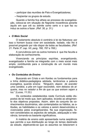 – participar das reuniões de Pais e Evangelizadores;
     – freqüentar os grupos de estudo.
      Quando a família fica alheia ao processo de evangeliza-
 ção, coloca-se em situação de flagrante incoerência perante
 aquilo em que crê ou admite como certo e o que faz ou
 induz os outros a fazer. (Ref. 30, p. 31.)


  O Meio Social
      O isolamento absoluto é contrário à lei da Natureza: por
isso o homem busca viver em sociedade. Isolado, não lhe é
possível progredir por não dispor de todas as faculdades. (Ref.
21. Parte 3ª, cap. VII, perg. 766, 767 e 768.)
      A convivência com os outros homens é que lhe faculta a
elaboração do conhecimento.
      Vivenciando os princípios espíritas, evangelizando,
evangelizador e família se integrarão com o meio social mais
amplo, contribuindo para a construção de um mundo mais
evangelizado.


  Os Conteúdos de Ensino
        Buscando em Cristo e em Kardec os fundamentos para
 a linha didático-pedagógica adotada, lembramos a palavra
 evangélica, quando ensina: “Ninguém, depois de acender
 uma candeia, a põe em lugar escondido, nem debaixo do al-
 queire, mas no velador a fim de que os que entram vejam a
 luz.” (Lucas, 11:33.)
       Os conteúdos estabelecidos neste Currículo estão dis-
 postos de tal modo que, bem aplicados, levarão ao atingimen-
 to dos objetivos propostos. Assim, além do conjunto de co-
 nhecimentos doutrinários, são contemplados os hábitos, as a-
 titudes, as habilidades e os valores a serem desenvolvidos e
 vivenciados pelos evangelizandos. Na sua organização, fo-
 ram considerados os aspectos de seleção, adequação e rele-
 vância, tornando-os bastante significativos.
      A matéria de ensino está apresentada numa seqüência
 que permite a sua distribuição ao longo do tempo destinado
 ao estudo, objetivando-se que os assuntos se relacionem e

                                   16
 