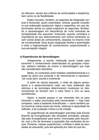 se reforcem, dentro dos critérios de continuidade e seqüência,
 bem como no de flexibilidade.
       Estão incluídos, também, os aspectos da integração ver-
 tical e horizontal, assim entendidos: vertical, quando conside-
 ra sua ordenação seqüencial, lógica e específica, em que de-
 terminados temas ou ações preparam as seguintes, facilitan-
 do a aprendizagem em decorrência do nível crescente de
 complexidade dos assuntos; horizontal, quando considera a
 importância do seu relacionamento com outros conteúdos ou
 com outras áreas do conhecimento, situados no mesmo nível
 de complexidade. Essa dupla integração facilita a assimilação
 e evita a fragmentação do conhecimento, proporcionando a
 sua percepção integral.


c) Experiências de Aprendizagem
      Antigamente, a escola, instituição social criada para
 transmitir o conhecimento sistematizado às gerações imatu-
 ras, adotava métodos de ensino e aprendizagem que hoje
 são considerados obsoletos.
       Neles, os conteúdos eram tratados verbalisticamente e o
 papel do aluno era somente o de memorizá-los e reproduzi-
 -los muito bem, escrita e oralmente.
      A partir do século passado, a visão de alguns pensa-
 dores e o desenvolvimento cada vez mais acelerado das
 ciências e da tecnologia determinaram mudanças no rela-
 cionamento do homem com o meio físico e com os seus
 semelhantes.
       Assim, a escola passou a ser chamada não só para
 transmitir o saber acumulado pela Humanidade — hoje mais
 complexo, vasto e bastante diversificado — como também pa-
 ra incentivar outras áreas da mente, relativas à capacidade de
 reflexão, à de avaliação crítica e à de criação.
       As experiências de aprendizagem previstas pela Escola
 Espírita de Evangelização são situações simuladas, planeja-
 das pelo Evangelizador para serem vivenciadas pelo educan-
 do, com o fim de favorecer a aquisição dos conteúdos de en-
 sino. Portanto, nessas experiências, a ênfase é dada às ativi-
 dades do educando, pois ele aprende por meio do que faz.

                         17
 