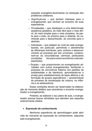 soluções evangélico-doutrinárias na resolução dos
          problemas cotidianos.
       – Significativas – que tenham interesse para o
         evangelizando; que venham ao encontro de suas
         expectativas.
       – Encadeadas – que obedeçam a uma determinada
         seqüência gradativa, do mais fácil para o mais difí-
         cil, do mais simples para o mais complexo, da par-
         te para o todo, do próximo para o distante, do co-
         nhecido para o desconhecido, do concreto para o
         abstrato.
       – Individuais – que estejam ao nível de cada evange-
         lizando, em particular, permitindo o atendimento
         às diferenças individuais, pois, embora o desenvol-
         vimento se processe por leis universais, condicio-
         nam-se às circunstâncias cármicas particulares
         (condições      bio-psico-sócio-econômico-culturais-
         espirituais).
       – Grupais – que proporcionem ao evangelizando ati-
         vidades com outros evangelizandos, facilitando o
         processo de convivência fraterna nos padrões da
         solidariedade e da tolerância, aproveitando-se o
         ensejo para estabelecimento de laços afetivos e de
         formação de grupos espontâneos – características
         do processo de socialização da criatura, na infân-
         cia e na adolescência.
          Essas condições devem ser observadas na elabora-
ção do momento didático que caracteriza o encontro evange-
lizador e evangelizando.
          Portanto, ao elaborar o seu plano de aula, o evange-
lizador precisa buscar atividades que atendam aos aspectos
anteriormente citados.


     Expressão do conhecimento
         Nenhuma experiência de aprendizagem pode abrir
mão do momento da expressão do conhecimento, adquirido
pelo evangelizando.

                        19
 
