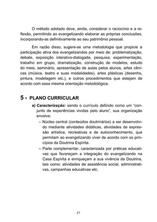 O método adotado deve, ainda, considerar o raciocínio e a re-
flexão, permitindo ao evangelizando elaborar as próprias conclusões,
incorporando-as definitivamente ao seu patrimônio pessoal.

        Em razão disso, sugere-se uma metodologia que propicie a
participação ativa dos evangelizandos por meio de: problematização,
debate, exposição interativo-dialogada, pesquisa, experimentação,
trabalho em grupo, dramatização, construção de modelos, estudo
do meio, seminário, apresentação de aulas pelos alunos, artes cêni-
cas (música, teatro e suas modalidades), artes plásticas (desenho,
pintura, modelagem etc.), e outros procedimentos que estejam de
acordo com essa mesma orientação metodológica.


5 - PLANO CURRICULAR
      a) Caracterização: sendo o currículo definido como um “con-
         junto de experiências vividas pelo aluno”, sua organização
         envolve:
           – Núcleo central (conteúdos doutrinários) a ser desenvolvi-
             do mediante atividades didáticas, atividades de expres-
             são artística, recreativas e de autoconhecimento, que
             permitam ao evangelizando viver de acordo com os prin-
             cípios da Doutrina Espírita.
           – Parte complementar, caracterizada por práticas educati-
             vas que favoreçam a integração do evangelizando na
             Casa Espírita e enriqueçam a sua vivência da Doutrina,
             tais como: atividades de assistência social, administrati-
             vas, campanhas educativas etc.




                                21
 
