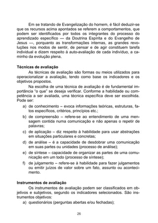Em se tratando de Evangelização do homem, é fácil deduzir-se
que os recursos acima apontados se referem a comportamentos, que
podem ser identificados por todos os integrantes do processo do
aprendizado específico — da Doutrina Espírita e do Evangelho de
Jesus —, porquanto as transformações internas, as grandes revo-
luções nos modos de sentir, de pensar e de agir constituem tarefa
individual e dizem respeito à auto-avaliação de cada indivíduo, a ca-
minho da evolução plena.

Técnicas de avaliação
       As técnicas de avaliação são formas ou meios utilizados para
operacionalizar a avaliação, tendo como base os indicadores e os
objetivos propostos.
       Na escolha de uma técnica de avaliação é de fundamental im-
portância “o que” se deseja verificar. Conforme a habilidade ou com-
petência a ser avaliada, uma técnica específica deve ser escolhida.
Pode ser:
   a) de conhecimento – evoca informações teóricas, estruturas, fa-
       tos específicos, critérios, princípios etc.;
   b) de compreensão – refere-se ao entendimento de uma men-
       sagem contida numa comunicação e não apenas o repetir de
       palavras;
   c) de aplicação – diz respeito à habilidade para usar abstrações
       em situações particulares e concretas;
   d) de análise – é a capacidade de desdobrar uma comunicação
       em suas partes ou unidades (processo de análise);
   e) de síntese – capacidade de organizar as partes de uma comu-
       nicação em um todo (processo de síntese);
   f) de julgamento – refere-se à habilidade para fazer julgamentos
       ou emitir juízos de valor sobre um fato, assunto ou aconteci-
       mento.

Instrumentos de avaliação
       Os instrumentos de avaliação podem ser classificados em ob-
jetivos e subjetivos, segundo os indicadores selecionados. São ins-
trumentos objetivos:
    a) questionários (perguntas abertas e/ou fechadas);

                                 26
 