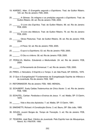 19. KARDEC, Allan. O Evangelho segundo o Espiritismo. Trad. de Guillon Ribeiro.
       124. ed. Rio de Janeiro: FEB, 2004.

20. ______. A Gênese. Os milagres e as predições segundo o Espiritismo. Trad. de
        Guillon Ribeiro. 48. ed. Rio de Janeiro: FEB, 2005.

21. ______. O Livro dos Espíritos. Trad. de Guillon Ribeiro. 86. ed. Rio de Janeiro:
        FEB, 2005.

22. ______. O Livro dos Médiuns. Trad. de Guillon Ribeiro. 76. ed. Rio de Janeiro:
        FEB, 2005.

23. ______. Obras Póstumas. Trad. de Guillon Ribeiro. 36. ed. Rio de Janeiro: FEB,
        2004.

24. ______. A Prece. 52. ed. Rio de Janeiro: FEB, 2005.

25. ______. O que é o Espiritismo. 53. ed. Rio de Janeiro: FEB, 2005.

26. ______. O Céu e o Inferno. 58. ed. Rio de Janeiro: FEB, 2005.

27. PERALVA, Martins. Estudando a Mediunidade. 24. ed. Rio de Janeiro: FEB,
       2004.

28. ______. O Pensamento de Emmanuel. 7. ed. Rio de Janeiro: FEB, 2000.

29. PIRES, J. Herculano. O Espírito e o Tempo. 3. ed. São Paulo, SP: EDICEL, 1979.

30. O Que é Evangelização? Fundamentos da Evangelização Espírita da Infância e
       da Juventude. Rio de Janeiro: FEB, 1987.

31. REFORMADOR. Rio de Janeiro: FEB, 1883. MENSAL.

32. SCHUBERT, Suely Caldas.Testemunhos de Chico Xavier. 3. ed. Rio de Janeiro:
       FEB, 1998.

33. SCHUTEL, Cairbar. Parábolas e Ensinos de Jesus. 11. ed. Matão, SP: O Clarim,
       1979.

34. ______. Vida e Atos dos Apóstolos. 7. ed. Matão, SP: O Clarim, 1981.

35. SIMONETTI, Richard. A Constituição Divina. 3. ed. Bauru, SP: São João, 1989.

36. SOUZA, Juvanir Borges de. Tempo de Transição. 3. ed. Rio de Janeiro: FEB,
       2002.

37. TEIXEIRA, José Raul. Cântico da Juventude. Pelo Espírito Ivan de Albuquerque.
        Niterói, RJ: FRATER, 1990.


                                         262
 