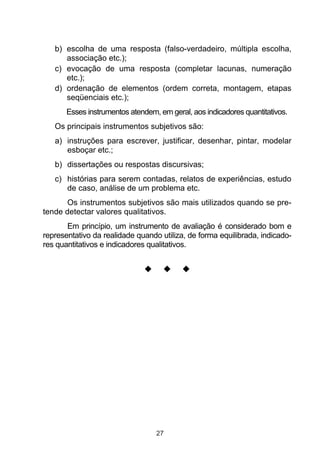 b) escolha de uma resposta (falso-verdadeiro, múltipla escolha,
      associação etc.);
   c) evocação de uma resposta (completar lacunas, numeração
      etc.);
   d) ordenação de elementos (ordem correta, montagem, etapas
      seqüenciais etc.);
       Esses instrumentos atendem, em geral, aos indicadores quantitativos.
   Os principais instrumentos subjetivos são:
   a) instruções para escrever, justificar, desenhar, pintar, modelar
      esboçar etc.;
   b) dissertações ou respostas discursivas;
   c) histórias para serem contadas, relatos de experiências, estudo
      de caso, análise de um problema etc.
       Os instrumentos subjetivos são mais utilizados quando se pre-
tende detectar valores qualitativos.
       Em princípio, um instrumento de avaliação é considerado bom e
representativo da realidade quando utiliza, de forma equilibrada, indicado-
res quantitativos e indicadores qualitativos.




                                  27
 