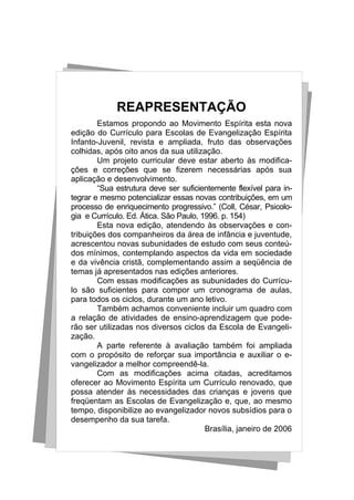 REAPRESENTAÇÃO
        Estamos propondo ao Movimento Espírita esta nova
edição do Currículo para Escolas de Evangelização Espírita
Infanto-Juvenil, revista e ampliada, fruto das observações
colhidas, após oito anos da sua utilização.
        Um projeto curricular deve estar aberto às modifica-
ções e correções que se fizerem necessárias após sua
aplicação e desenvolvimento.
        “Sua estrutura deve ser suficientemente flexível para in-
tegrar e mesmo potencializar essas novas contribuições, em um
processo de enriquecimento progressivo.” (Coll, César, Psicolo-
gia e Currículo. Ed. Ática. São Paulo, 1996. p. 154)
        Esta nova edição, atendendo às observações e con-
tribuições dos companheiros da área de infância e juventude,
acrescentou novas subunidades de estudo com seus conteú-
dos mínimos, contemplando aspectos da vida em sociedade
e da vivência cristã, complementando assim a seqüência de
temas já apresentados nas edições anteriores.
        Com essas modificações as subunidades do Currícu-
lo são suficientes para compor um cronograma de aulas,
para todos os ciclos, durante um ano letivo.
        Também achamos conveniente incluir um quadro com
a relação de atividades de ensino-aprendizagem que pode-
rão ser utilizadas nos diversos ciclos da Escola de Evangeli-
zação.
        A parte referente à avaliação também foi ampliada
com o propósito de reforçar sua importância e auxiliar o e-
vangelizador a melhor compreendê-la.
        Com as modificações acima citadas, acreditamos
oferecer ao Movimento Espírita um Currículo renovado, que
possa atender às necessidades das crianças e jovens que
freqüentam as Escolas de Evangelização e, que, ao mesmo
tempo, disponibilize ao evangelizador novos subsídios para o
desempenho da sua tarefa.
                                        Brasília, janeiro de 2006
 