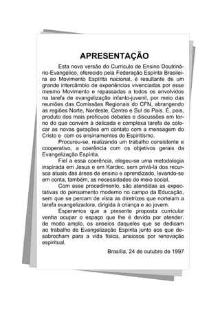 APRESENTAÇÃO
        Esta nova versão do Currículo de Ensino Doutriná-
rio-Evangélico, oferecido pela Federação Espírita Brasilei-
ra ao Movimento Espírita nacional, é resultante de um
grande intercâmbio de experiências vivenciadas por esse
mesmo Movimento e repassadas a todos os envolvidos
na tarefa de evangelização infanto-juvenil, por meio das
reuniões das Comissões Regionais do CFN, abrangendo
as regiões Norte, Nordeste, Centro e Sul do País. É, pois,
produto dos mais profícuos debates e discussões em tor-
no do que convém à delicada e complexa tarefa de colo-
car as novas gerações em contato com a mensagem do
Cristo e com os ensinamentos do Espiritismo.
        Procurou-se, realizando um trabalho consistente e
cooperativo, a coerência com os objetivos gerais da
Evangelização Espírita.
        Fiel a essa coerência, elegeu-se uma metodologia
inspirada em Jesus e em Kardec, sem privá-la dos recur-
sos atuais das áreas de ensino e aprendizado, levando-se
em conta, também, as necessidades do meio social.
        Com esse procedimento, são atendidas as expec-
tativas do pensamento moderno no campo da Educação,
sem que se percam de vista as diretrizes que norteiam a
tarefa evangelizadora, dirigida à criança e ao jovem.
        Esperamos que a presente proposta curricular
venha ocupar o espaço que lhe é devido por atender,
de modo amplo, os anseios daqueles que se dedicam
ao trabalho de Evangelização Espírita junto aos que de-
sabrocham para a vida física, ansiosos por renovação
espiritual.
                           Brasília, 24 de outubro de 1997
 