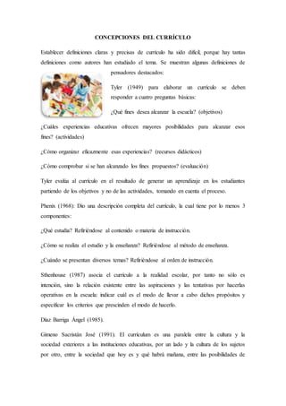 CONCEPCIONES DEL CURRÍCULO
Establecer definiciones claras y precisas de currículo ha sido difícil, porque hay tantas
definiciones como autores han estudiado el tema. Se muestran algunas definiciones de
pensadores destacados:
Tyler (1949) para elaborar un currículo se deben
responder a cuatro preguntas básicas:
¿Qué fines desea alcanzar la escuela? (objetivos)
¿Cuáles experiencias educativas ofrecen mayores posibilidades para alcanzar esos
fines? (actividades)
¿Cómo organizar eficazmente esas experiencias? (recursos didácticos)
¿Cómo comprobar si se han alcanzado los fines propuestos? (evaluación)
Tyler evalúa al currículo en el resultado de generar un aprendizaje en los estudiantes
partiendo de los objetivos y no de las actividades, tomando en cuenta el proceso.
Phenix (1968): Dio una descripción completa del currículo, la cual tiene por lo menos 3
componentes:
¿Qué estudia? Refiriéndose al contenido o materia de instrucción.
¿Cómo se realiza el estudio y la enseñanza? Refiriéndose al método de enseñanza.
¿Cuándo se presentan diversos temas? Refiriéndose al orden de instrucción.
Sthenhouse (1987) asocia el currículo a la realidad escolar, por tanto no sólo es
intención, sino la relación existente entre las aspiraciones y las tentativas por hacerlas
operativas en la escuela: indicar cuál es el modo de llevar a cabo dichos propósitos y
especificar los criterios que prescinden el modo de hacerlo.
Díaz Barriga Ángel (1985).
Gimeno Sacristán José (1991). El currículum es una paralela entre la cultura y la
sociedad exteriores a las instituciones educativas, por un lado y la cultura de los sujetos
por otro, entre la sociedad que hoy es y qué habrá mañana, entre las posibilidades de
 