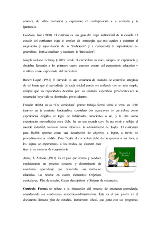 conocer, de saber comunicar y expresarse en contraposición a la cerrazón y la
ignorancia.
Goodson, Ivor (2000). El currículo es una guía del mapa institucional de la escuela. El
estudio del currículum exige el empleo de estrategias que nos ayuden a examinar el
surgimiento y supervivencia de lo "tradicional" y a comprender la imposibilidad de
generalizar, institucionalizar y mantener lo "innovador".
Joseph Jackson Schwap (1909): divide el currículum en cinco cuerpos de experiencia y
disciplina llamando a los primeros cuatro cuerpos común del pensamiento educativo y
al último como especialista del currículum.
Robert Gagné (1967) El currículo es una secuencia de unidades de contenido arreglada
de tal forma que el aprendizaje de cada unidad puede ser realizado con un acto simple,
siempre que las capacidades descritas por las unidades específicas precedentes (en la
secuencia) haya sido ya dominadas por el alumno.
Franklin Bobbit en su “The curriculum”, primer trabajo formal sobre el tema, en 1918
inmerso en la corriente funcionalista, consideró dos acepciones de currículum: como
experiencias dirigidas al logro de habilidades conscientes o no, y la otra como
experiencias premeditadas para dicho fin, en una escuela cuyo fin era servir y reflejar el
modelo industrial, tomando como referencia la administración de Taylor. El currículum
para Bobbit aparece como una descripción de objetivos a lograr, a través de
procedimientos a medida. Para Taylor el currículum debe dar respuestas a los fines, a
los logros de experiencias, a los modos de alcanzar esos
fines y las maneras de comprobarlo
Arnaz, J. Antonio (1981) Es el plan que norma y conduce
explícitamente un proceso concreto y determinante de
enseñanza- aprendizaje que desarrolla una institución
educativa. Lo resume en cuatro elementos: Objetivos
curriculares, Plan de estudio, Cartas descriptivas y Sistema de evaluación.
Currículo Formal: se refiere a la planeación del proceso de enseñanza-aprendizaje,
considerando sus condiciones académico-administrativas. Éste es el que plasma en el
documento llamado plan de estudios, instrumento oficial, que junto con sus programas
 