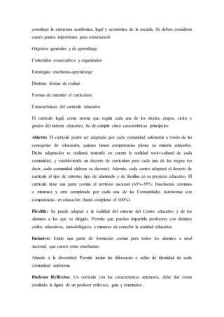 constituye la estructura académica, legal y económica de la escuela. Se deben considerar
cuatro puntos importantes para estructurarlo
Objetivos generales y de aprendizaje.
Contenidos consecutivos y organizados
Estrategias enseñanza-aprendizaje
Distintas formas de evaluar
Formas de entender el currículum
Características del currículo educativo
El currículo legal, como norma que regula cada una de los niveles, etapas, ciclos y
grados del sistema educativo, ha de cumplir cinco características principales:
Abierto: El currículo podrá ser adaptado por cada comunidad autónoma a través de las
consejerías de educación, quienes tienen competencias plenas en materia educativa.
Dicha adaptación se realizará teniendo en cuenta la realidad socio-cultural de cada
comunidad, y estableciendo un decreto de currículum para cada una de las etapas (es
decir, cada comunidad elabora su decreto). Además, cada centro adaptará el decreto de
currículo al tipo de entorno, tipo de alumnado y de familias en su proyecto educativo. El
currículo tiene una parte común al territorio nacional (65%-55%: Enseñanzas comunes
o mínimas) y otra completada por cada una de las Comunidades Autónomas con
competencias en educación (hasta completar el 100%).
Flexible: Se puede adaptar a la realidad del entorno del Centro educativo y de los
alumnos a los que va dirigido. Permite que puedan impartirlo profesores con distintos
estilos educativos, metodológicos y maneras de concebir la realidad educativa.
Inclusivo: Existe una parte de formación común para todos los alumnos a nivel
nacional, que cursen estas enseñanzas.
Atiende a la diversidad: Permite incluir las diferencias o señas de identidad de cada
comunidad autónoma.
Profesor Reflexivo: Un currículo con las características anteriores, debe dar como
resultado la figura de un profesor reflexivo, guía y orientador...
 