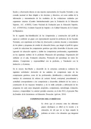 focales y observación directa en una muestra representativa de Escuelas Normales y una
consulta nacional en línea dirigida a los docentes y directivos, así como análisis de la
información y sistematización de los resultados de las evaluaciones realizadas por
organismos externos (Comités Interinstitucionales para la Evaluación de la Educación
Superior, A.C. (CIEES), Centro Nacional de Evaluación para la Educación Superior,
A.C. (CENEVAL), Comisión Especial de Impulso a la Calidad Educativa de la Cámara
de Diputados).
En la segunda fase Identificación de las competencias y construcción del perfil de
egreso se conformó un grupo con representación nacional de profesores de las Escuelas
Normales, con experiencia en la línea de observación y práctica docente y conocimiento
de los planes y programas de estudio de educación básica, que integró el perfil de egreso
a partir de seleccionar las competencias genéricas que debe desarrollar el docente como
egresado de educación superior y definir las competencias profesionales, organizándolas
en los siguientes ámbitos de la profesión: Planeación del aprendizaje, Organización del
ambiente en el aula, Evaluación educativa, Promoción del aprendizaje de todos los
alumnos, Compromiso y responsabilidad con la profesión, y Vinculación con la
institución y el entorno.
En la tercera fase Diseño y desarrollo de la estructura curricular se realizaron las
siguientes actividades: derivación de las unidades de competencia tanto de las
competencias genéricas como de las profesionales; identificación y selección mediante
matrices de consistencia de saberes de carácter factual, conceptual, procedimental y
actitudinal correspondientes a las competencias a desarrollar; definición de los cursos y
construcción de los trayectos formativos y de la malla curricular y elaboración de los
programas de cada curso integrando propósitos, competencias, metodología, evaluación,
recursos y temporalidad. Lo anterior permitió concretar, en el año 2012, el presente Plan
de Estudios de la Licenciatura en Educación Preescolar. (gob.mx, 2016)
COMPONENTES DEL CURRÍCULO
Es obvio que el consenso entre los diferentes
grupos ideológicos es difícil en lo tocante a la
educación, de ahí que no se haya zanjado la
polémica en torno a los elementos que integraran
 