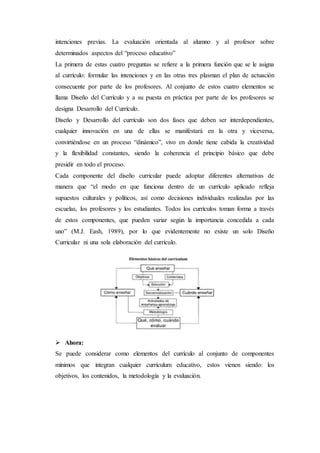 intenciones previas. La evaluación orientada al alumno y al profesor sobre
determinados aspectos del “proceso educativo”
La primera de estas cuatro preguntas se refiere a la primera función que se le asigna
al currículo: formular las intenciones y en las otras tres plasman el plan de actuación
consecuente por parte de los profesores. Al conjunto de estos cuatro elementos se
llama Diseño del Currículo y a su puesta en práctica por parte de los profesores se
designa Desarrollo del Currículo.
Diseño y Desarrollo del currículo son dos fases que deben ser interdependientes,
cualquier innovación en una de ellas se manifestará en la otra y viceversa,
convirtiéndose en un proceso “dinámico”, vivo en donde tiene cabida la creatividad
y la flexibilidad constantes, siendo la coherencia el principio básico que debe
presidir en todo el proceso.
Cada componente del diseño curricular puede adoptar diferentes alternativas de
manera que “el modo en que funciona dentro de un currículo aplicado refleja
supuestos culturales y políticos, así como decisiones individuales realizadas por las
escuelas, los profesores y los estudiantes. Todos los currículos toman forma a través
de estos componentes, que pueden variar según la importancia concedida a cada
uno” (M.J. Eash, 1989), por lo que evidentemente no existe un solo Diseño
Curricular ni una sola elaboración del currículo.
 Ahora:
Se puede considerar como elementos del currículo al conjunto de componentes
mínimos que integran cualquier currículum educativo, estos vienen siendo: los
objetivos, los contenidos, la metodología y la evaluación.
 