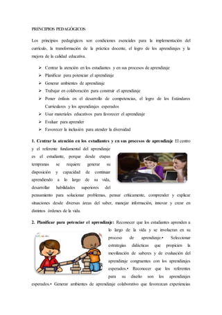 PRINCIPIOS PEDAGÓGICOS
Los principios pedagógicos son condiciones esenciales para la implementación del
currículo, la transformación de la práctica docente, el logro de los aprendizajes y la
mejora de la calidad educativa.
 Centrar la atención en los estudiantes y en sus procesos de aprendizaje
 Planificar para potenciar el aprendizaje
 Generar ambientes de aprendizaje
 Trabajar en colaboración para construir el aprendizaje
 Poner énfasis en el desarrollo de competencias, el logro de los Estándares
Curriculares y los aprendizajes esperados
 Usar materiales educativos para favorecer el aprendizaje
 Evaluar para aprender
 Favorecer la inclusión para atender la diversidad
1. Centrar la atención en los estudiantes y en sus procesos de aprendizaje El centro
y el referente fundamental del aprendizaje
es el estudiante, porque desde etapas
tempranas se requiere generar su
disposición y capacidad de continuar
aprendiendo a lo largo de su vida,
desarrollar habilidades superiores del
pensamiento para solucionar problemas, pensar críticamente, comprender y explicar
situaciones desde diversas áreas del saber, manejar información, innovar y crear en
distintos órdenes de la vida.
2. Planificar para potenciar el aprendizaje: Reconocer que los estudiantes aprenden a
lo largo de la vida y se involucran en su
proceso de aprendizaje.• Seleccionar
estrategias didácticas que propicien la
movilización de saberes y de evaluación del
aprendizaje congruentes con los aprendizajes
esperados.• Reconocer que los referentes
para su diseño son los aprendizajes
esperados.• Generar ambientes de aprendizaje colaborativo que favorezcan experiencias
 