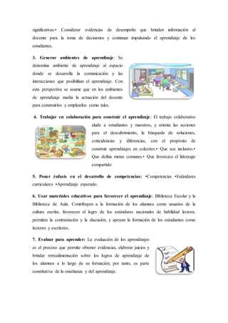 significativas.• Considerar evidencias de desempeño que brinden información al
docente para la toma de decisiones y continuar impulsando el aprendizaje de los
estudiantes.
3. Generar ambientes de aprendizaje: Se
denomina ambiente de aprendizaje al espacio
donde se desarrolla la comunicación y las
interacciones que posibilitan el aprendizaje. Con
esta perspectiva se asume que en los ambientes
de aprendizaje media la actuación del docente
para construirlos y emplearlos como tales.
4. Trabajar en colaboración para construir el aprendizaje: El trabajo colaborativo
alude a estudiantes y maestros, y orienta las acciones
para el descubrimiento, la búsqueda de soluciones,
coincidencias y diferencias, con el propósito de
construir aprendizajes en colectivo.• Que sea inclusivo.•
Que defina metas comunes.• Que favorezca el liderazgo
compartido
5. Poner énfasis en el desarrollo de competencias: •Competencias •Estándares
curriculares •Aprendizaje esperado.
6. Usar materiales educativos para favorecer el aprendizaje: Biblioteca Escolar y la
Biblioteca de Aula. Contribuyen a la formación de los alumnos como usuarios de la
cultura escrita; favorecen el logro de los estándares nacionales de habilidad lectora;
permiten la contrastación y la discusión, y apoyan la formación de los estudiantes como
lectores y escritores.
7. Evaluar para aprender: La evaluación de los aprendizajes
es el proceso que permite obtener evidencias, elaborar juicios y
brindar retroalimentación sobre los logros de aprendizaje de
los alumnos a lo largo de su formación; por tanto, es parte
constitutiva de la enseñanza y del aprendizaje.
 