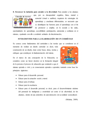 8. Favorecer la inclusión para atender a la diversidad: Para atender a los alumnos
que, por su discapacidad cognitiva, física, mental o
sensorial (visual o auditiva), requieren de estrategias de
aprendizaje y enseñanza diferenciadas, es necesario que
se identifiquen las barreras para el aprendizaje con el fin
de promover y ampliar, en la escuela y las aulas,
oportunidades de aprendizaje, accesibilidad, participación, autonomía y confianza en sí
mismos, ayudando con ello a combatir actitudes de discriminación.
FUNDAMENTOS PARA LA ELABORACIÓN DE UN CURRÍCULO
Se conoce como fundamentos del currículum a las teorías que se consideran en el
momento de realizar un diseño curricular es decir, toda
construcción de un diseño, tiene como bases, ideas, teorías y
enfoques que constituyen la fundamentación del mismo.
En el marco de una concepción de la Educación, se
considera como un factor decisivo en la formación integral
de la persona el proceso de educación que conducirá a que el
alumno aprenda a vivir y en consecuencia aprenda a aprender, teniendo como base los
principios siguientes:
 Educar para el desarrollo personal.
 Educar para la actuación social y moral.
 Educar para el trabajo.
 Educar para la excelencia.
 Educar para el desarrollo personal, es decir, para el desenvolvimiento máximo
del potencial de inteligencia y creatividad así como el de afectividad, de los
alumnos, dentro de una atmósfera de autovaloración de su realidad sociocultural.
(Melania, 2009).
 
