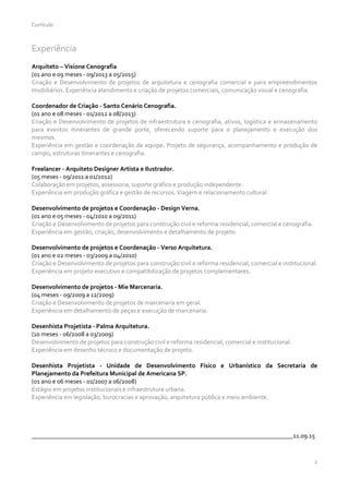 Currículo
2
Experiência
Arquiteto – Visione Cenografia
(01 ano e 09 meses - 09/2013 a 05/2015)
Criação e Desenvolvimento de projetos de arquitetura e cenografia comercial e para empreendimentos
imobiliários. Experiência atendimento e criação de projetos comerciais, comunicação visual e cenografia.
Coordenador de Criação - Santo Cenário Cenografia.
(01 ano e 08 meses - 01/2012 a 08/2013)
Criação e Desenvolvimento de projetos de infraestrutura e cenografia, ativos, logística e armazenamento
para eventos itinerantes de grande porte, oferecendo suporte para o planejamento e execução dos
mesmos.
Experiência em gestão e coordenação de equipe. Projeto de segurança, acompanhamento e produção de
campo, estruturas itinerantes e cenografia.
Freelancer - Arquiteto Designer Artista e Ilustrador.
(05 meses - 09/2011 a 01/2012)
Colaboração em projetos, assessoria, suporte gráfico e produção independente.
Experiência em produção gráfica e gestão de recursos. Viagem e relacionamento cultural
Desenvolvimento de projetos e Coordenação - Design Verna.
(01 ano e 05 meses - 04/2010 a o9/2011)
Criação e Desenvolvimento de projetos para construção civil e reforma residencial, comercial e cenografia.
Experiência em gestão, criação, desenvolvimento e detalhamento de projeto.
Desenvolvimento de projetos e Coordenação - Verso Arquitetura.
(01 ano e 02 meses - 03/2009 a o4/2010)
Criação e Desenvolvimento de projetos para construção civil e reforma residencial, comercial e institucional.
Experiência em projeto executivo e compatibilização de projetos complementares.
Desenvolvimento de projetos - Mie Marcenaria.
(04 meses - 09/2009 a 12/2009)
Criação e Desenvolvimento de projetos de marcenaria em geral.
Experiência em detalhamento de peças e execução de marcenaria.
Desenhista Projetista - Palma Arquitetura.
(10 meses - 06/2008 a 03/2009)
Desenvolvimento de projetos para construção civil e reforma residencial, comercial e institucional.
Experiência em desenho técnico e documentação de projeto.
Desenhista Projetista - Unidade de Desenvolvimento Físico e Urbanístico da Secretaria de
Planejamento da Prefeitura Municipal de Americana SP.
(01 ano e 06 meses - 01/2007 a 06/2008)
Estágio em projetos institucionais e infraestrutura urbana.
Experiência em legislação, burocracias e aprovação, arquitetura pública e meio ambiente.
___________________________________________________________________________________11.09.15
 