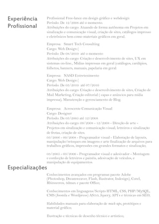 Experiência    Profissional Free-lance em design gráfico e webdesign
               Período: De 12/2008 até o momento.
Profissional   Atribuições do cargo: Atuando de forma autônoma em Projetos em
               sinalização e comunicação visual, criação de sites, catálogos impresso
               e eletrônicos bem como materiais gráficos em geral.
               Empresa: Smart Tech Consulting
               Cargo: Web Design (
               Período: De 08/2010 até o momento
               Atribuições do cargo: Criação e desenvolvimento de sites, UX em
               sistemas on-line., Mídias impressas em geral (catálogos, cardápios,
               folhetos, banners, manuais, papelaria em geral.
               Empresa: NASD Entretenimento
               Cargo: Web Design (
               Período: De 03/2010 até 07/2010
               Atribuições do cargo: Criação e desenvolvimento de sites, Criação de
               Mail Marketing, Criação editorial ( capas e anúncios para mídia
               impressa), Manutenção e gerenciamento de Blog.

               Empresa: Acrescente Comunicação Visual
               Cargo: Designer
               Período: De 03/2005 até 12/2008
               Atribuições do cargo: 09/2008 - 12/2008 - Direção de arte -
               Projetos em sinalização e comunicação visual, letreiros e sinalização
               de frotas, criação de sites.
               03/2006 - 09/2008 - Programador visual - Elaboração de layouts,
               manipulação/retoques em imagens e arte finalização de arquivos para
               trabalhos gráficos, impressões em grandes formatos e sinalização;

               03/2005 - 03/2006 - Programador visual e adesivador - Montagem
               e confecção de letreiros e painéis, adesivação de veículos, e
               manipulação de equipamentos.
Especializações
               Conhecimentos avançados em programas pacote Adobe
               (Photoshop, Dreamweaver, Flash, Ilustrator, Indesign), Corel,
               Rhinoceros, 3dmax e pacote Office;

               Conhecimentos em linguagens/Scripts HTML, CSS, PHP/MySQL,
               CMS (Joomla e Wordpress) AS3.0, Jquery, API’s e técnicas em SEO;

               Habilidades manuais para elaboração de mock-ups, protótipos e
               material gráfico;

               Ilustração e técnicas de desenho técnico e artístico;
 