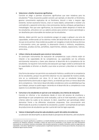 103
 Seleccionar o diseñar situaciones significativas
Consiste en elegir o plantear situaciones significativas que sean retadoras para los
estudiantes.46
Estas situaciones pueden consistir, por ejemplo, en describir un fenómeno,
generar conocimiento explicativo de un fenómeno, discutir o retar a mejorar algo
existente, recrear escenarios futuros, crear un nuevo objeto, comprender o resolver una
contradicción u oposición entre dos o más conclusiones, teorías, enfoques, perspectivas o
metodologías. Para que sean significativas, las situaciones deben despertar el interés de
los estudiantes, articularse con sus saberes previos para construir nuevos aprendizajes y
ser desafiantes pero alcanzables de resolver por los estudiantes.
Además, deben permitir que los estudiantes pongan en juego o apliquen una serie de
capacidades, evidenciando así los distintos niveles del desarrollo de las competencias en
los que se encuentran. Estas evidencias pueden ser recogidas a través de diversas técnicas
o instrumentos como, por ejemplo, la observación directa o indirecta, anecdotarios,
entrevistas, pruebas escritas, portafolios, experimentos, debates, exposiciones, rúbricas,
entre otros.
 Utilizar criterios de evaluación para construir instrumentos
Se construyen instrumentos de evaluación de competencias cuyos criterios están en
relación a las capacidades de las competencias. Las capacidades son los atributos
estrictamente necesarios y claves para observar el desarrollo de la competencia de los
estudiantes. Se requieren instrumentos de evaluación que hagan visible la combinación de
las capacidades al afrontar un desafío y que estas se precisen y describan en niveles de
logro.
Esta forma de evaluar nos permitirá una evaluación holística y analítica de la competencia
de los estudiantes, porque nos permitirá observar no una capacidad de manera aislada,
sino en su combinación con otras. En el caso de que un estudiante tenga un
desenvolvimiento disminuido en algún criterio, se entiende que tiene un menor desarrollo
de la competencia. Este menor desarrollo debe considerarse como una debilidad que hay
que trabajar, porque no podrá seguir creciendo en el desarrollo de su competencia si ese
aspecto no es atendido oportunamente.
 Comunicar a los estudiantes en qué van a ser evaluados y los criterios de evaluación
Consiste en informar a los estudiantes desde el inicio del proceso de enseñanza y
aprendizaje en qué competencias serán evaluados, cuál es el nivel esperado y cuáles los
criterios sobre los cuales se les evaluará. Es decir, especificar qué aprendizajes deben
demostrar frente a las diferentes situaciones propuestas. Esta comunicación será
diferenciada de acuerdo a la edad de los estudiantes y puede ir acompañada de ejemplos
de producciones de estudiantes que den cuenta del nivel de logro esperado.
 Valorar el desempeño actual de cada estudiante a partir del análisis de evidencias
La valoración del desempeño se aborda desde la perspectiva del docente y del estudiante:
46 Entendemos por situación significativa un problema o un desafío diseñado por los docentes con una intención pedagógica. Esta se
caracteriza por despertar inquietud, curiosidad e interés por parte de los estudiantes, lo que requiere que esté directamente
relacionada con sus contextos, intereses y necesidades. Solo así podría representar un desafío y motivarlos a poner en juego todas sus
capacidades. Se les llama “significativas” no porque posean un significado importante en sí mismas para el docente, sino porque a los
estudiantes logran hacerles sentido.
 