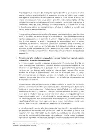 104
Para el docente, la valoración del desempeño significa describir lo que es capaz de saber
hacer el estudiante a partir del análisis de la evidencia recogida: qué saberes pone en juego
para organizar su respuesta, las relaciones que establece, cuáles son los aciertos y los
errores principales cometidos y sus razones probables. Este análisis implica, además,
comparar el estado actual del desempeño del estudiante con el nivel esperado de la
competencia al final del ciclo y establecer la distancia existente. Esta información le sirve
al docente para realizar una retroalimentación efectiva al estudiante y también para
corregir o ajustar la enseñanza misma.
En este proceso, el estudiante se autoevalúa usando los mismos criterios para identificar
dónde se encuentra con relación al logro de la competencia. Esto le permite entender qué
significan las descripciones de los niveles de un modo más profundo que si solo leyera una
lista de ellos. Además, le ayuda a incrementar la responsabilidad ante su propio
aprendizaje, establecer una relación de colaboración y confianza entre el docente, sus
pares y él, y comprender que el nivel esperado de la competencia está a su alcance.
Asimismo, se debe promover espacios para la evaluación entre pares, porque permiten el
aprendizaje colaborativo, la construcción de consensos y refuerza la visión democrática de
la evaluación.
 Retroalimentar a los estudiantes para ayudarlos a avanzar hacia el nivel esperado y ajustar
la enseñanza a las necesidades identificadas
La retroalimentación consiste en devolver al estudiante información que describa sus
logros o progresos en relación con los niveles esperados para cada competencia. Esta
información le permite comparar lo que debió hacer y lo que intentó lograr con lo que
efectivamente hizo. Además, debe basarse en criterios claros y compartidos, ofrecer
modelos de trabajo o procedimientos para que el estudiante revise o corrija.
Retroalimentar consiste en otorgarle un valor a lo realizado, y no en brindar elogios o
criticas sin sustento que no orienten sus esfuerzos con claridad o que los puedan distraer
de los propósitos centrales.
Una retroalimentación es eficaz cuando el docente observa el trabajo del estudiante,
identifica sus errores recurrentes47
y los aspectos que más atención requieren. Es necesario
concentrarse en preguntas como ¿Cuál es el error principal? ¿Cuál es la razón probable
para cometer ese error? ¿Qué necesita saber para no volver a cometer ese error? ¿Cómo
puedo guiar al estudiante para que evite el error en un futuro? ¿Cómo pueden aprender
los estudiantes de este error? La retroalimentación, sea oral o escrita, tiene que ofrecerse
con serenidad y respeto, debe entregarse en el momento oportuno, contener comentarios
específicos y reflexiones, e incluir sugerencias que le ayuden al estudiante a comprender
el error y tener claro cómo superarlo para poder mejorar su desempeño.
La retroalimentación permite a los docentes prestar más atención a los procedimientos
que emplean los estudiantes para ejecutar una tarea, las dificultades y avances que
presentan. Con esta información pueden ajustar sus estrategias de enseñanza para
satisfacer las necesidades identificadas en los estudiantes y diseñar nuevas situaciones
significativas, replantear sus estrategias, corregir su metodología, replantear la manera de
47
El error se asume como un error constructivo, cuando el docente lo aprovecha como una oportunidad para hacer reflexionar al
estudiante y permitirle aprender sobre este.
 