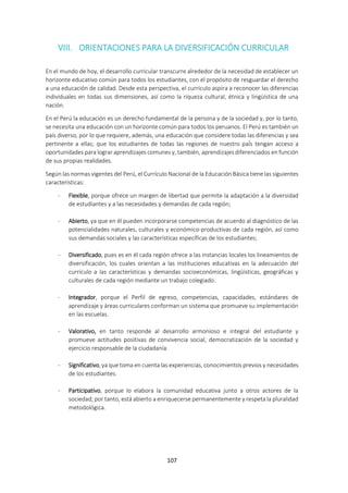 107
VIII. ORIENTACIONES PARA LA DIVERSIFICACIÓN CURRICULAR
En el mundo de hoy, el desarrollo curricular transcurre alrededor de la necesidad de establecer un
horizonte educativo común para todos los estudiantes, con el propósito de resguardar el derecho
a una educación de calidad. Desde esta perspectiva, el currículo aspira a reconocer las diferencias
individuales en todas sus dimensiones, así como la riqueza cultural, étnica y lingüística de una
nación.
En el Perú la educación es un derecho fundamental de la persona y de la sociedad y, por lo tanto,
se necesita una educación con un horizonte común para todos los peruanos. El Perú es también un
país diverso, por lo que requiere, además, una educación que considere todas las diferencias y sea
pertinente a ellas; que los estudiantes de todas las regiones de nuestro paÍs tengan acceso a
oportunidades para lograr aprendizajes comunes y, también, aprendizajes diferenciados en función
de sus propias realidades.
Según las normas vigentes del Perú, el Currículo Nacional de la Educación Básica tiene las siguientes
características:
- Flexible, porque ofrece un margen de libertad que permite la adaptación a la diversidad
de estudiantes y a las necesidades y demandas de cada región;
- Abierto, ya que en él pueden incorporarse competencias de acuerdo al diagnóstico de las
potencialidades naturales, culturales y económico-productivas de cada región, así como
sus demandas sociales y las características específicas de los estudiantes;
- Diversificado, pues es en él cada región ofrece a las instancias locales los lineamientos de
diversificación, los cuales orientan a las instituciones educativas en la adecuación del
currículo a las características y demandas socioeconómicas, lingüísticas, geográficas y
culturales de cada región mediante un trabajo colegiado.
- Integrador, porque el Perfil de egreso, competencias, capacidades, estándares de
aprendizaje y áreas curriculares conforman un sistema que promueve su implementación
en las escuelas.
- Valorativo, en tanto responde al desarrollo armonioso e integral del estudiante y
promueve actitudes positivas de convivencia social, democratización de la sociedad y
ejercicio responsable de la ciudadanía.
- Significativo, ya que toma en cuenta las experiencias, conocimientos previos y necesidades
de los estudiantes.
- Participativo, porque lo elabora la comunidad educativa junto a otros actores de la
sociedad; por tanto, está abierto a enriquecerse permanentemente y respeta la pluralidad
metodológica.
 