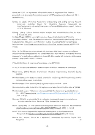 115
Forster, M. (2007). Los argumentos a favor de los mapas de progreso en Chile. Ponencia
presentada en la Novena Conferencia Internacional UKFIET sobre Educación y Desarrollo (11-13
setiembre 2007).
Forster, M. (2009). Informative Assessment: Understanding and guiding learning. Research
conference. Australian Council for Educational Research. Recuperado de:
http://research.acer.edu.au/cgi/viewcontent.cgi?article=1040&context=research_conferen
ce [2016, 16 marzo].
Gysiling, J. (2007). Currículo Nacional: desafíos múltiples. Rev. Pensamiento educativo, Vol 40, N.°
1. Pp. 335-350. Chile.
Heritage, Margaret (2006). Learning Progressions: Supporting Instruction and Formative
Assessment. National Center for Research on Evaluation, Standards and Student Testing (CRESST).
Graduate School of Education and Information Studies. University of California, Los Angeles.
Recuperado en: https://www.cse.ucla.edu/products/misc/cse_heritage_learning.pdf [2016, 16
marzo].
Hess, K. K. (2012). Learning progressions in K-8 classrooms: How progress maps can influence
classroom practice and perceptions and help teachers make more informed instructional decisions
in support of struggling learners (Synthesis Report 87). Minneapolis, MN: University of Minnesota,
National Center on Educational Outcomes.
IPEBA (2013). Mapas de progreso del aprendizaje. Lima: CEPREDIM.
IPEBA (2013). Marco de referencia conceptual de los estándares nacionales de aprendizaje.
Matas Terrón, (2007). Modelos de orientación educativa, en formación y desarrollo. España:
AIDESOC.
Ministerio de Educación de España (2012). Orientación educativa: fundamentos teóricos, modelos
institucionales y nuevas perspectivas.
Ministerio de Educación del Perú (2003). Ley General de Educación N.° 28044.
Ministerio de Educación del Perú (2012). Reglamento de la Ley General de Educación N.° 28044.
Ministerio de la Mujer y Poblaciones vulnerables (2012). Plan Nacional de Igualdad de Género
2012 – 2017. Recuperado de http://www.mimp.gob.pe/files/planes/planig_2012_2017.pdf
[2016, 27 mayo].
Monereo, C (2009). La autenticidad de la evaluación. La evaluación auténtica en enseñanza
secundaria y universitaria. Barcelona: Edebé, Innova universitas.
Morin, Edgar (1999). Los siete saberes necesarios para la educación del futuro. Recuperado de:
http://unesdoc.unesco.org/images/0011/001177/117740so.pdf [2016, 16 marzo].
OECD (2005). Evaluación formativa: mejora del aprendizaje en las aulas de secundaria.
Recuperado de: http://www.oecd.org/edu/ceri/35661078.pdf [2016, 16 marzo].
Ontoria Peña, Antonio. “Educar en la excelencia”. Universidad de Córdoba, España: 2002.
Recuperado de
 