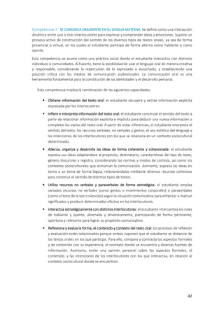 42
Competencia 7: SE COMUNICA ORALMENTE EN SU LENGUA MATERNA. Se define como una interacción
dinámica entre uno o más interlocutores para expresar y comprender ideas y emociones. Supone un
proceso activo de construcción del sentido de los diversos tipos de textos orales, ya sea de forma
presencial o virtual, en los cuales el estudiante participa de forma alterna como hablante o como
oyente.
Esta competencia se asume como una práctica social donde el estudiante interactúa con distintos
individuos o comunidades. Al hacerlo, tiene la posibilidad de usar el lenguaje oral de manera creativa
y responsable, considerando la repercusión de lo expresado o escuchado, y estableciendo una
posición crítica con los medios de comunicación audiovisuales. La comunicación oral es una
herramienta fundamental para la constitución de las identidades y el desarrollo personal.
Esta competencia implica la combinación de las siguientes capacidades:
 Obtiene información del texto oral: el estudiante recupera y extrae información explícita
expresada por los interlocutores.
 Infiere e interpreta información del texto oral: el estudiante construye el sentido del texto a
partir de relacionar información explícita e implícita para deducir una nueva información o
completar los vacíos del texto oral. A partir de estas inferencias, el estudiante interpreta el
sentido del texto, los recursos verbales, no verbales y gestos, el uso estético del lenguaje y
las intenciones de los interlocutores con los que se relaciona en un contexto sociocultural
determinado.
 Adecúa, organiza y desarrolla las ideas de forma coherente y cohesionada: el estudiante
expresa sus ideas adaptándose al propósito, destinatario, características del tipo de texto,
género discursivo y registro, considerando las normas y modos de cortesía, así como los
contextos socioculturales que enmarcan la comunicación. Asimismo, expresa las ideas en
torno a un tema de forma lógica, relacionándolas mediante diversos recursos cohesivos
para construir el sentido de distintos tipos de textos.
 Utiliza recursos no verbales y paraverbales de forma estratégica: el estudiante emplea
variados recursos no verbales (como gestos o movimientos corporales) o paraverbales
(como el tono de la voz o silencios) según la situación comunicativa para enfatizar o matizar
significados y producir determinados efectos en los interlocutores.
 Interactúa estratégicamente con distintos interlocutores: el estudiante intercambia los roles
de hablante y oyente, alternada y dinámicamente, participando de forma pertinente,
oportuna y relevante para lograr su propósito comunicativo.
 Reflexiona y evalúa la forma, el contenido y contexto del texto oral: los procesos de reflexión
y evaluación están relacionados porque ambos suponen que el estudiante se distancie de
los textos orales en los que participa. Para ello, compara y contrasta los aspectos formales
y de contenido con su experiencia, el contexto donde se encuentra y diversas fuentes de
información. Asimismo, emite una opinión personal sobre los aspectos formales, el
contenido, y las intenciones de los interlocutores con los que interactúa, en relación al
contexto sociocultural donde se encuentran.
 
