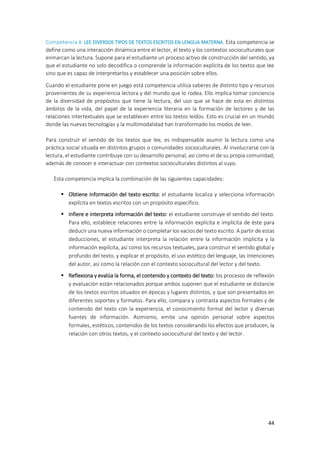 44
Competencia 8: LEE DIVERSOS TIPOS DE TEXTOS ESCRITOS EN LENGUA MATERNA. Esta competencia se
define como una interacción dinámica entre el lector, el texto y los contextos socioculturales que
enmarcan la lectura. Supone para el estudiante un proceso activo de construcción del sentido, ya
que el estudiante no solo decodifica o comprende la información explícita de los textos que lee
sino que es capaz de interpretarlos y establecer una posición sobre ellos.
Cuando el estudiante pone en juego está competencia utiliza saberes de distinto tipo y recursos
provenientes de su experiencia lectora y del mundo que lo rodea. Ello implica tomar conciencia
de la diversidad de propósitos que tiene la lectura, del uso que se hace de esta en distintos
ámbitos de la vida, del papel de la experiencia literaria en la formación de lectores y de las
relaciones intertextuales que se establecen entre los textos leídos. Esto es crucial en un mundo
donde las nuevas tecnologías y la multimodalidad han transformado los modos de leer.
Para construir el sentido de los textos que lee, es indispensable asumir la lectura como una
práctica social situada en distintos grupos o comunidades socioculturales. Al involucrarse con la
lectura, el estudiante contribuye con su desarrollo personal, así como el de su propia comunidad,
además de conocer e interactuar con contextos socioculturales distintos al suyo.
Esta competencia implica la combinación de las siguientes capacidades:
 Obtiene información del texto escrito: el estudiante localiza y selecciona información
explícita en textos escritos con un propósito específico.
 Infiere e interpreta información del texto: el estudiante construye el sentido del texto.
Para ello, establece relaciones entre la información explícita e implícita de éste para
deducir una nueva información o completar los vacíos del texto escrito. A partir de estas
deducciones, el estudiante interpreta la relación entre la información implícita y la
información explícita, así como los recursos textuales, para construir el sentido global y
profundo del texto, y explicar el propósito, el uso estético del lenguaje, las intenciones
del autor, así como la relación con el contexto sociocultural del lector y del texto.
 Reflexiona y evalúa la forma, el contenido y contexto del texto: los procesos de reflexión
y evaluación están relacionados porque ambos suponen que el estudiante se distancie
de los textos escritos situados en épocas y lugares distintos, y que son presentados en
diferentes soportes y formatos. Para ello, compara y contrasta aspectos formales y de
contenido del texto con la experiencia, el conocimiento formal del lector y diversas
fuentes de información. Asimismo, emite una opinión personal sobre aspectos
formales, estéticos, contenidos de los textos considerando los efectos que producen, la
relación con otros textos, y el contexto sociocultural del texto y del lector.
 