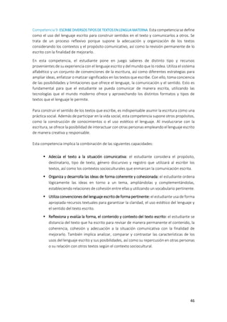 46
Competencia 9:ESCRIBE DIVERSOS TIPOSDE TEXTOS EN LENGUA MATERNA. Esta competencia se define
como el uso del lenguaje escrito para construir sentidos en el texto y comunicarlos a otros. Se
trata de un proceso reflexivo porque supone la adecuación y organización de los textos
considerando los contextos y el propósito comunicativo, así como la revisión permanente de lo
escrito con la finalidad de mejorarlo.
En esta competencia, el estudiante pone en juego saberes de distinto tipo y recursos
provenientes de su experiencia con el lenguaje escrito y del mundo que lo rodea. Utiliza el sistema
alfabético y un conjunto de convenciones de la escritura, así como diferentes estrategias para
ampliar ideas, enfatizar o matizar significados en los textos que escribe. Con ello, toma conciencia
de las posibilidades y limitaciones que ofrece el lenguaje, la comunicación y el sentido. Esto es
fundamental para que el estudiante se pueda comunicar de manera escrita, utilizando las
tecnologías que el mundo moderno ofrece y aprovechando los distintos formatos y tipos de
textos que el lenguaje le permite.
Para construir el sentido de los textos que escribe, es indispensable asumir la escritura como una
práctica social. Además de participar en la vida social, esta competencia supone otros propósitos,
como la construcción de conocimientos o el uso estético el lenguaje. Al involucrarse con la
escritura, se ofrece la posibilidad de interactuar con otras personas empleando el lenguaje escrito
de manera creativa y responsable.
Esta competencia implica la combinación de las siguientes capacidades:
 Adecúa el texto a la situación comunicativa: el estudiante considera el propósito,
destinatario, tipo de texto, género discursivo y registro que utilizará al escribir los
textos, así como los contextos socioculturales que enmarcan la comunicación escrita.
 Organiza y desarrolla las ideas de forma coherente y cohesionada: el estudiante ordena
lógicamente las ideas en torno a un tema, ampliándolas y complementándolas,
estableciendo relaciones de cohesión entre ellas y utilizando un vocabulario pertinente.
 Utiliza convenciones del lenguaje escrito de forma pertinente: el estudiante usa de forma
apropiada recursos textuales para garantizar la claridad, el uso estético del lenguaje y
el sentido del texto escrito.
 Reflexiona y evalúa la forma, el contenido y contexto del texto escrito: el estudiante se
distancia del texto que ha escrito para revisar de manera permanente el contenido, la
coherencia, cohesión y adecuación a la situación comunicativa con la finalidad de
mejorarlo. También implica analizar, comparar y contrastar las características de los
usos del lenguaje escrito y sus posibilidades, así como su repercusión en otras personas
o su relación con otros textos según el contexto sociocultural.
 