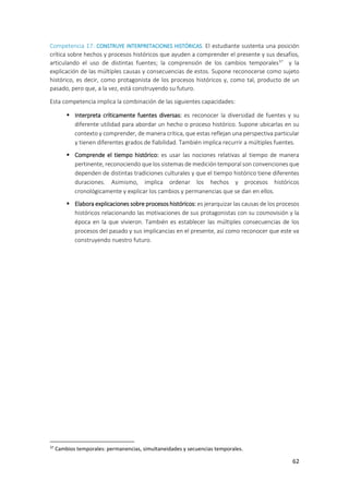 62
Competencia 17: CONSTRUYE INTERPRETACIONES HISTÓRICAS. El estudiante sustenta una posición
crítica sobre hechos y procesos históricos que ayuden a comprender el presente y sus desafíos,
articulando el uso de distintas fuentes; la comprensión de los cambios temporales37
y la
explicación de las múltiples causas y consecuencias de estos. Supone reconocerse como sujeto
histórico, es decir, como protagonista de los procesos históricos y, como tal, producto de un
pasado, pero que, a la vez, está construyendo su futuro.
Esta competencia implica la combinación de las siguientes capacidades:
 Interpreta críticamente fuentes diversas: es reconocer la diversidad de fuentes y su
diferente utilidad para abordar un hecho o proceso histórico. Supone ubicarlas en su
contexto y comprender, de manera crítica, que estas reflejan una perspectiva particular
y tienen diferentes grados de fiabilidad. También implica recurrir a múltiples fuentes.
 Comprende el tiempo histórico: es usar las nociones relativas al tiempo de manera
pertinente, reconociendo que los sistemas de medición temporal son convenciones que
dependen de distintas tradiciones culturales y que el tiempo histórico tiene diferentes
duraciones. Asimismo, implica ordenar los hechos y procesos históricos
cronológicamente y explicar los cambios y permanencias que se dan en ellos.
 Elabora explicaciones sobre procesos históricos: es jerarquizar las causas de los procesos
históricos relacionando las motivaciones de sus protagonistas con su cosmovisión y la
época en la que vivieron. También es establecer las múltiples consecuencias de los
procesos del pasado y sus implicancias en el presente, así como reconocer que este va
construyendo nuestro futuro.
37
Cambios temporales: permanencias, simultaneidades y secuencias temporales.
 