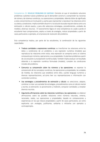 74
Competencia 23: RESUELVE PROBLEMAS DE CANTIDAD. Consiste en que el estudiante solucione
problemas o plantee nuevos problemas que le demanden construir y comprender las nociones
de número, de sistemas numéricos, sus operaciones y propiedades. Además dotar de significado
a estos conocimientos en la situación y usarlos para representar o reproducir las relaciones entre
sus datos y condiciones. Implica también discernir si la solución buscada requiere darse como una
estimación o cálculo exacto, y para ello selecciona estrategias, procedimientos, unidades de
medida y diversos recursos. El razonamiento lógico en esta competencia es usado cuando el
estudiante hace comparaciones, explica a través de analogías, induce propiedades a partir de
casos particulares o ejemplos, en el proceso de resolución del problema.
Esta competencia implica, por parte de los estudiantes, la combinación de las siguientes
capacidades:
 Traduce cantidades a expresiones numéricas: es transformar las relaciones entre los
datos y condiciones de un problema a una expresión numérica (modelo) que
reproduzca las relaciones entre estos; esta expresión se comporta como un sistema
compuesto por números, operaciones y sus propiedades. Es plantear problemas a partir
de una situación o una expresión numérica dada. También implica evaluar si el resultado
obtenido o la expresión numérica formulada (modelo), cumplen las condiciones
iniciales del problema.
 Comunica su comprensión sobre los números y las operaciones: es expresar la
comprensión de los conceptos numéricos, las operaciones y propiedades, las unidades
de medida, las relaciones que establece entre ellos; usando lenguaje numérico y
diversas representaciones; así como leer sus representaciones e información con
contenido numérico.
 Usa estrategias y procedimientos de estimación y cálculo: es seleccionar, adaptar,
combinar o crear una variedad de estrategias, procedimientos como el cálculo mental
y escrito, la estimación, la aproximación y medición, comparar cantidades; y emplear
diversos recursos.
 Argumenta afirmaciones sobre las relaciones numéricas y las operaciones: es elaborar
afirmaciones sobre las posibles relaciones entre números naturales, enteros,
racionales, reales, sus operaciones y propiedades; basado en comparaciones y
experiencias en las que induce propiedades a partir de casos particulares; así como
explicarlas con analogías, justificarlas, validarlas o refutarlas con ejemplos y
contraejemplos.
 