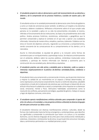 8
 El estudiante propicia la vida en democracia a partir del reconocimiento de sus derechos y
deberes y de la comprensión de los procesos históricos y sociales de nuestro país y del
mundo.
El estudiante actúa en la sociedad promoviendo la democracia como forma de gobierno
y como un modo de convivencia social; también, la defensa y el respeto a los derechos
humanos y deberes ciudadanos. Reflexiona críticamente sobre el rol que cumple cada
persona en la sociedad y aplica en su vida los conocimientos vinculados al civismo,
referidos al funcionamiento de las instituciones, las leyes y los procedimientos de la vida
política. Analiza procesos históricos, económicos, ambientales y geográficos que le
permiten comprender y explicar el contexto en el que vive y ejercer una ciudadanía
informada. Interactúa de manera ética, empática, asertiva y tolerante. Colabora con los
otros en función de objetivos comunes, regulando sus emociones y comportamientos,
siendo consciente de las consecuencias de su comportamiento en los demás y en la
naturaleza.
Asume la interculturalidad, la equidad de género y la inclusión como formas de
convivencia para un enriquecimiento y aprendizaje mutuo. Se relaciona armónicamente
con el ambiente, delibera sobre los asuntos públicos, sintiéndose involucrado como
ciudadano, y participa de manera informada con libertad y autonomía para la
construcción de una sociedad justa, democrática y equitativa.
 El estudiante practica una vida activa y saludable para su bienestar, cuida su cuerpo e
interactúa respetuosamente en la práctica de distintas actividades físicas, cotidianas o
deportivas.
El estudiante tiene una comprensión y conciencia de sí mismo, que le permite interiorizar
y mejorar la calidad de sus movimientos en un espacio y tiempo determinados, así
como expresarse y comunicarse corporalmente. Asume un estilo de vida activo, saludable
y placentero a través de la realización de prácticas que contribuyen al desarrollo de una
actitud crítica hacia el cuidado de su salud y a comprender cómo impactan en su bienestar
social, emocional, mental y físico. Demuestra habilidades sociomotrices como la
resolución de conflictos, pensamiento estratégico, igualdad de género, trabajo en equipo
y logro de objetivos comunes, entre otros.
 El estudiante aprecia manifestaciones artístico-culturales para comprender el aporte del
arte a la cultura y a la sociedad, y crea proyectos artísticos utilizando los diversos lenguajes
del arte para comunicar sus ideas a otros.
El estudiante interactúa con diversas manifestaciones artístico- culturales, desde las
formas más tradicionales hasta las formas emergentes y contemporáneas, para descifrar
sus significados y comprender la contribución que hacen a la cultura y a la sociedad.
Asimismo, usa los diversos lenguajes de las artes para crear producciones individuales y
colectivas, interpretar y reinterpretar las de otros, lo que le permite comunicar mensajes,
ideas y sentimientos pertinentes a su realidad personal y social.
 