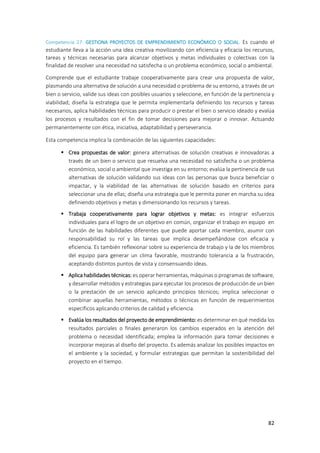 82
Competencia 27: GESTIONA PROYECTOS DE EMPRENDIMIENTO ECONÓMICO O SOCIAL. Es cuando el
estudiante lleva a la acción una idea creativa movilizando con eficiencia y eficacia los recursos,
tareas y técnicas necesarias para alcanzar objetivos y metas individuales o colectivas con la
finalidad de resolver una necesidad no satisfecha o un problema económico, social o ambiental.
Comprende que el estudiante trabaje cooperativamente para crear una propuesta de valor,
plasmando una alternativa de solución a una necesidad o problema de su entorno, a través de un
bien o servicio, valide sus ideas con posibles usuarios y seleccione, en función de la pertinencia y
viabilidad; diseña la estrategia que le permita implementarla definiendo los recursos y tareas
necesarios, aplica habilidades técnicas para producir o prestar el bien o servicio ideado y evalúa
los procesos y resultados con el fin de tomar decisiones para mejorar o innovar. Actuando
permanentemente con ética, iniciativa, adaptabilidad y perseverancia.
Esta competencia implica la combinación de las siguientes capacidades:
 Crea propuestas de valor: genera alternativas de solución creativas e innovadoras a
través de un bien o servicio que resuelva una necesidad no satisfecha o un problema
económico, social o ambiental que investiga en su entorno; evalúa la pertinencia de sus
alternativas de solución validando sus ideas con las personas que busca beneficiar o
impactar, y la viabilidad de las alternativas de solución basado en criterios para
seleccionar una de ellas; diseña una estrategia que le permita poner en marcha su idea
definiendo objetivos y metas y dimensionando los recursos y tareas.
 Trabaja cooperativamente para lograr objetivos y metas: es integrar esfuerzos
individuales para el logro de un objetivo en común, organizar el trabajo en equipo en
función de las habilidades diferentes que puede aportar cada miembro, asumir con
responsabilidad su rol y las tareas que implica desempeñándose con eficacia y
eficiencia. Es también reflexionar sobre su experiencia de trabajo y la de los miembros
del equipo para generar un clima favorable, mostrando tolerancia a la frustración,
aceptando distintos puntos de vista y consensuando ideas.
 Aplica habilidades técnicas: es operar herramientas, máquinas o programas de software,
y desarrollar métodos y estrategias para ejecutar los procesos de producción de un bien
o la prestación de un servicio aplicando principios técnicos; implica seleccionar o
combinar aquellas herramientas, métodos o técnicas en función de requerimientos
específicos aplicando criterios de calidad y eficiencia.
 Evalúa los resultados del proyecto de emprendimiento: es determinar en qué medida los
resultados parciales o finales generaron los cambios esperados en la atención del
problema o necesidad identificada; emplea la información para tomar decisiones e
incorporar mejoras al diseño del proyecto. Es además analizar los posibles impactos en
el ambiente y la sociedad, y formular estrategias que permitan la sostenibilidad del
proyecto en el tiempo.
 