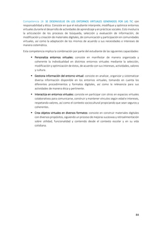 84
Competencia 28: SE DESENVUELVE EN LOS ENTORNOS VIRTUALES GENERADOS POR LAS TIC con
responsabilidad y ética. Consiste en que el estudiante interprete, modifique y optimice entornos
virtuales durante el desarrollo de actividades de aprendizaje y en prácticas sociales. Esto involucra
la articulación de los procesos de búsqueda, selección y evaluación de información; de
modificación y creación de materiales digitales, de comunicación y participación en comunidades
virtuales, así como la adaptación de los mismos de acuerdo a sus necesidades e intereses de
manera sistemática.
Esta competencia implica la combinación por parte del estudiante de las siguientes capacidades:
 Personaliza entornos virtuales: consiste en manifestar de manera organizada y
coherente la individualidad en distintos entornos virtuales mediante la selección,
modificación y optimización de éstos, de acuerdo con sus intereses, actividades, valores
y cultura.
 Gestiona información del entorno virtual: consiste en analizar, organizar y sistematizar
diversa información disponible en los entornos virtuales, tomando en cuenta los
diferentes procedimientos y formatos digitales, así como la relevancia para sus
actividades de manera ética y pertinente.
 Interactúa en entornos virtuales: consiste en participar con otros en espacios virtuales
colaborativos para comunicarse, construir y mantener vínculos según edad e intereses,
respetando valores, así como el contexto sociocultural propiciando que sean seguros y
coherentes.
 Crea objetos virtuales en diversos formatos: consiste en construir materiales digitales
con diversos propósitos, siguiendo un proceso de mejoras sucesivas y retroalimentación
sobre utilidad, funcionalidad y contenido desde el contexto escolar y en su vida
cotidiana.
 