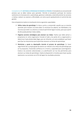 86
Competencia 29: GESTIONA SU APRENDIZAJE DE MANERA AUTÓNOMA. El estudiante es consciente del
proceso que se debe realizar para aprender. Permite al estudiante participar de manera
autónoma en el proceso de su aprendizaje, gestionar ordenada y sistemáticamente las acciones
a realizar, evaluar sus avances y dificultades, así como asumir gradualmente el control de esta
gestión.
Esta competencia implica la movilización de las siguientes capacidades:
 Define metas de aprendizaje: Es darse cuenta y comprender aquello que se necesita
aprender para resolver una tarea dada. Es reconocer los saberes, las habilidades y los
recursos que están a su alcance y si estos le permitirán lograr la tarea, para que a partir
de ello pueda plantear metas viables.
 Organiza acciones estratégicas para alcanzar sus metas: Implica que debe pensar y
proyectarse en cómo organizarse mirando el todo y las partes de su organización y
determinar hasta dónde debe llegar para ser eficiente, así como establecer qué hacer
para fijar los mecanismos que le permitan alcanzar sus temas de aprendizaje.
 Monitorea y ajusta su desempeño durante el proceso de aprendizaje: Es hacer
seguimiento de su propio grado de avance con relación a las metas de aprendizaje que
se ha propuesto, mostrando confianza en sí mismo y capacidad para autorregularse.
Evalúa si las acciones seleccionadas y su planificación son las más pertinentes para
alcanzar sus metas de aprendizaje. Implica la disposición e iniciativa para hacer ajustes
oportunos a sus acciones con el fin de lograr los resultados previstos.
 