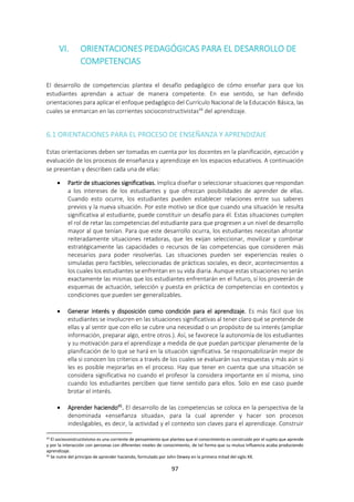 97
VI. ORIENTACIONES PEDAGÓGICAS PARA EL DESARROLLO DE
COMPETENCIAS
El desarrollo de competencias plantea el desafío pedagógico de cómo enseñar para que los
estudiantes aprendan a actuar de manera competente. En ese sentido, se han definido
orientaciones para aplicar el enfoque pedagógico del Currículo Nacional de la Educación Básica, las
cuales se enmarcan en las corrientes socioconstructivistas44
del aprendizaje.
6.1 ORIENTACIONES PARA EL PROCESO DE ENSEÑANZA Y APRENDIZAJE
Estas orientaciones deben ser tomadas en cuenta por los docentes en la planificación, ejecución y
evaluación de los procesos de enseñanza y aprendizaje en los espacios educativos. A continuación
se presentan y describen cada una de ellas:
 Partir de situaciones significativas. Implica diseñar o seleccionar situaciones que respondan
a los intereses de los estudiantes y que ofrezcan posibilidades de aprender de ellas.
Cuando esto ocurre, los estudiantes pueden establecer relaciones entre sus saberes
previos y la nueva situación. Por este motivo se dice que cuando una situación le resulta
significativa al estudiante, puede constituir un desafío para él. Estas situaciones cumplen
el rol de retar las competencias del estudiante para que progresen a un nivel de desarrollo
mayor al que tenían. Para que este desarrollo ocurra, los estudiantes necesitan afrontar
reiteradamente situaciones retadoras, que les exijan seleccionar, movilizar y combinar
estratégicamente las capacidades o recursos de las competencias que consideren más
necesarios para poder resolverlas. Las situaciones pueden ser experiencias reales o
simuladas pero factibles, seleccionadas de prácticas sociales, es decir, acontecimientos a
los cuales los estudiantes se enfrentan en su vida diaria. Aunque estas situaciones no serán
exactamente las mismas que los estudiantes enfrentarán en el futuro, sí los proveerán de
esquemas de actuación, selección y puesta en práctica de competencias en contextos y
condiciones que pueden ser generalizables.
 Generar interés y disposición como condición para el aprendizaje. Es más fácil que los
estudiantes se involucren en las situaciones significativas al tener claro qué se pretende de
ellas y al sentir que con ello se cubre una necesidad o un propósito de su interés (ampliar
información, preparar algo, entre otros.). Así, se favorece la autonomía de los estudiantes
y su motivación para el aprendizaje a medida de que puedan participar plenamente de la
planificación de lo que se hará en la situación significativa. Se responsabilizarán mejor de
ella si conocen los criterios a través de los cuales se evaluarán sus respuestas y más aún si
les es posible mejorarlas en el proceso. Hay que tener en cuenta que una situación se
considera significativa no cuando el profesor la considera importante en sí misma, sino
cuando los estudiantes perciben que tiene sentido para ellos. Solo en ese caso puede
brotar el interés.
 Aprender haciendo45
. El desarrollo de las competencias se coloca en la perspectiva de la
denominada «enseñanza situada», para la cual aprender y hacer son procesos
indesligables, es decir, la actividad y el contexto son claves para el aprendizaje. Construir
44 El socioconstructivismo es una corriente de pensamiento que plantea que el conocimiento es construido por el sujeto que aprende
y por la interacción con personas con diferentes niveles de conocimiento, de tal forma que su mutua influencia acaba produciendo
aprendizaje.
45 Se nutre del principio de aprender haciendo, formulado por John Dewey en la primera mitad del siglo XX.
 