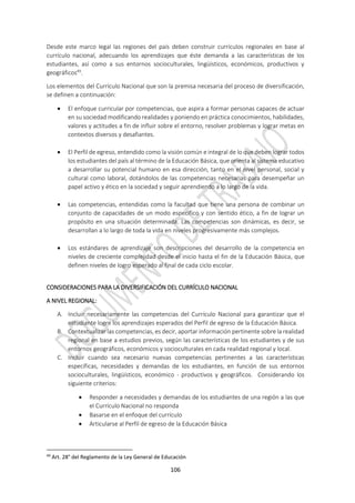 106
Desde este marco legal las regiones del país deben construir currículos regionales en base al
currículo nacional, adecuando los aprendizajes que éste demanda a las características de los
estudiantes, así como a sus entornos socioculturales, lingüísticos, económicos, productivos y
geográficos49
.
Los elementos del Currículo Nacional que son la premisa necesaria del proceso de diversificación,
se definen a continuación:
 El enfoque curricular por competencias, que aspira a formar personas capaces de actuar
en su sociedad modificando realidades y poniendo en práctica conocimientos, habilidades,
valores y actitudes a fin de influir sobre el entorno, resolver problemas y lograr metas en
contextos diversos y desafiantes.
 El Perfil de egreso, entendido como la visión común e integral de lo que deben lograr todos
los estudiantes del país al término de la Educación Básica, que orienta al sistema educativo
a desarrollar su potencial humano en esa dirección, tanto en el nivel personal, social y
cultural como laboral, dotándolos de las competencias necesarias para desempeñar un
papel activo y ético en la sociedad y seguir aprendiendo a lo largo de la vida.
 Las competencias, entendidas como la facultad que tiene una persona de combinar un
conjunto de capacidades de un modo específico y con sentido ético, a fin de lograr un
propósito en una situación determinada. Las competencias son dinámicas, es decir, se
desarrollan a lo largo de toda la vida en niveles progresivamente más complejos.
 Los estándares de aprendizaje son descripciones del desarrollo de la competencia en
niveles de creciente complejidad desde el inicio hasta el fin de la Educación Básica, que
definen niveles de logro esperado al final de cada ciclo escolar.
CONSIDERACIONES PARA LA DIVERSIFICACIÓN DEL CURRÍCULO NACIONAL
A NIVEL REGIONAL:
A. Incluir necesariamente las competencias del Currículo Nacional para garantizar que el
estudiante logre los aprendizajes esperados del Perfil de egreso de la Educación Básica.
B. Contextualizar las competencias, es decir, aportar información pertinente sobre la realidad
regional en base a estudios previos, según las características de los estudiantes y de sus
entornos geográficos, económicos y socioculturales en cada realidad regional y local.
C. Incluir cuando sea necesario nuevas competencias pertinentes a las características
específicas, necesidades y demandas de los estudiantes, en función de sus entornos
socioculturales, lingüísticos, económico - productivos y geográficos. Considerando los
siguiente criterios:
 Responder a necesidades y demandas de los estudiantes de una región a las que
el Currículo Nacional no responda
 Basarse en el enfoque del currículo
 Articularse al Perfil de egreso de la Educación Básica
49
Art. 28° del Reglamento de la Ley General de Educación
 