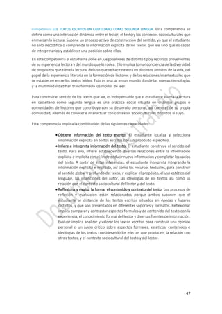 47
Competencia LEE TEXTOS ESCRITOS EN CASTELLANO COMO SEGUNDA LENGUA. Esta competencia se
define como una interacción dinámica entre el lector, el texto y los contextos socioculturales que
enmarcan la lectura. Supone un proceso activo de construcción del sentido, ya que el estudiante
no solo decodifica o comprende la información explícita de los textos que lee sino que es capaz
de interpretarlos y establecer una posición sobre ellos.
En esta competencia el estudiante pone en juego saberes de distinto tipo y recursos provenientes
de su experiencia lectora y del mundo que lo rodea. Ello implica tomar conciencia de la diversidad
de propósitos que tiene la lectura, del uso que se hace de esta en distintos ámbitos de la vida, del
papel de la experiencia literaria en la formación de lectores y de las relaciones intertextuales que
se establecen entre los textos leídos. Esto es crucial en un mundo donde las nuevas tecnologías
y la multimodalidad han transformado los modos de leer.
Para construir el sentido de los textos que lee, es indispensable que el estudiante asuma la lectura
en castellano como segunda lengua es una práctica social situada en distintos grupos o
comunidades de lectores que contribuye con su desarrollo personal, así como el de su propia
comunidad, además de conocer e interactuar con contextos socioculturales distintos al suyo.
Esta competencia implica la combinación de las siguientes capacidades:
 Obtiene información del texto escrito: El estudiante localiza y selecciona
información explícita en textos escritos con un propósito específico.
 Infiere e interpreta información del texto: El estudiante construye el sentido del
texto. Para ello, infiere estableciendo diversas relaciones entre la información
explícita e implícita con el fin de deducir nueva información y completar los vacíos
del texto. A partir de estas inferencias, el estudiante interpreta integrando la
información explícita e implícita, así como los recursos textuales, para construir
el sentido global y profundo del texto, y explicar el propósito, el uso estético del
lenguaje, las intenciones del autor, las ideologías de los textos así como su
relación con el contexto sociocultural del lector y del texto.
 Reflexiona y evalúa la forma, el contenido y contexto del texto: Los procesos de
reflexión y evaluación están relacionados porque ambos suponen que el
estudiante se distancie de los textos escritos situados en épocas y lugares
distintos, y que son presentados en diferentes soportes y formatos. Reflexionar
implica comparar y contrastar aspectos formales y de contenido del texto con la
experiencia, el conocimiento formal del lector y diversas fuentes de información.
Evaluar implica analizar y valorar los textos escritos para construir una opinión
personal o un juicio crítico sobre aspectos formales, estéticos, contenidos e
ideologías de los textos considerando los efectos que producen, la relación con
otros textos, y el contexto sociocultural del texto y del lector.
 