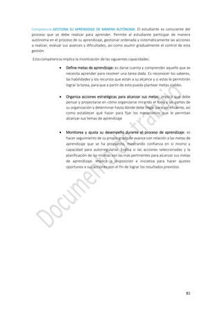 81
Competencia GESTIONA SU APRENDIZAJE DE MANERA AUTÓNOMA. El estudiante es consciente del
proceso que se debe realizar para aprender. Permite al estudiante participar de manera
autónoma en el proceso de su aprendizaje, gestionar ordenada y sistemáticamente las acciones
a realizar, evaluar sus avances y dificultades, así como asumir gradualmente el control de esta
gestión.
Esta competencia implica la movilización de las siguientes capacidades:
 Define metas de aprendizaje: es darse cuenta y comprender aquello que se
necesita aprender para resolver una tarea dada. Es reconocer los saberes,
las habilidades y los recursos que están a su alcance y si estas le permitirán
lograr la tarea, para que a partir de esto pueda plantear metas viables.
 Organiza acciones estratégicas para alcanzar sus metas: implica que debe
pensar y proyectarse en cómo organizarse mirando el todo y las partes de
su organización y determinar hasta dónde debe llegar para ser eficiente, así
como establecer qué hacer para fijar los mecanismos que le permitan
alcanzar sus temas de aprendizaje
 Monitorea y ajusta su desempeño durante el proceso de aprendizaje: es
hacer seguimiento de su propio grado de avance con relación a las metas de
aprendizaje que se ha propuesto, mostrando confianza en sí mismo y
capacidad para autorregularse. Evalúa si las acciones seleccionadas y la
planificación de las mismas son las más pertinentes para alcanzar sus metas
de aprendizaje. Implica la disposición e iniciativa para hacer ajustes
oportunos a sus acciones con el fin de lograr los resultados previstos.
 
