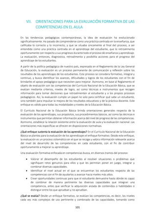 101
VII. ORIENTACIONES PARA LA EVALUACIÓN FORMATIVA DE LAS
COMPETENCIAS EN EL AULA
En las tendencias pedagógicas contemporáneas, la idea de evaluación ha evolucionado
significativamente. Ha pasado de comprenderse como una práctica centrada en la enseñanza, que
calificaba lo correcto y lo incorrecto, y que se situaba únicamente al final del proceso, a ser
entendida como una práctica centrada en el aprendizaje del estudiante, que lo retroalimenta
oportunamente con respecto a sus progresos durante todo el proceso de enseñanza y aprendizaje.
La evaluación, entonces, diagnostica, retroalimenta y posibilita acciones para el progreso del
aprendizaje de los estudiantes.
A partir de la política pedagógica de nuestro país, expresada en el Reglamento de la Ley General
de Educación, la evaluación es un proceso permanente de comunicación y reflexión sobre los
resultados de los aprendizajes de los estudiantes. Este proceso se considera formativo, integral y
continuo, y busca identificar los avances, dificultades y logros de los estudiantes con el fin de
brindarles el apoyo pedagógico que necesiten para mejorar. Asimismo, en base al Reglamento el
objeto de evaluación son las competencias del Currículo Nacional de la Educación Básica, que se
evalúan mediante criterios, niveles de logro, así como técnicas e instrumentos que recogen
información para tomar decisiones que retroalimenten al estudiante y a los propios procesos
pedagógicos. Así, la evaluación cumple un papel no solo para certificar qué sabe un estudiante,
sino también para impulsar la mejora de los resultados educativos y de la práctica docente. Este
enfoque es válido para todas las modalidades y niveles de la Educación Básica.
El Currículo Nacional de la Educación Básica brinda orientaciones generales respecto de la
evaluación de los aprendizajes, sus propósitos, sus procedimientos básicos, así como las técnicas e
instrumentos que permitan obtener información acerca del nivel de progreso de las competencias.
Asimismo, establece la relación existente entre la evaluación de aula y la evaluación nacional. Las
orientaciones más específicas se ofrecen en disposiciones normativas.
¿Qué enfoque sustenta la evaluación de los aprendizajes? En el Currículo Nacional de la Educación
Básica se plantea para la evaluación de los aprendizajes el enfoque formativo. Desde este enfoque,
la evaluación es un proceso sistemático en el que se recoge y valora información relevante acerca
del nivel de desarrollo de las competencias en cada estudiante, con el fin de contribuir
oportunamente a mejorar su aprendizaje.
Una evaluación formativa enfocada en competencias busca, en diversos tramos del proceso:
 Valorar el desempeño de los estudiantes al resolver situaciones o problemas que
signifiquen retos genuinos para ellos y que les permitan poner en juego, integrar y
combinar diversas capacidades.
 Identificar el nivel actual en el que se encuentran los estudiantes respecto de las
competencias con el fin de ayudarlos a avanzar hacia niveles más altos.
 Crear oportunidades continuas para que el estudiante demuestre hasta dónde es capaz
de combinar de manera pertinente las diversas capacidades que integran una
competencia, antes que verificar la adquisición aislada de contenidos o habilidades o
distinguir entre los que aprueban y no aprueban.
¿Qué se evalúa? Desde un enfoque formativo, se evalúan las competencias, es decir, los niveles
cada vez más complejos de uso pertinente y combinado de las capacidades, tomando como
 