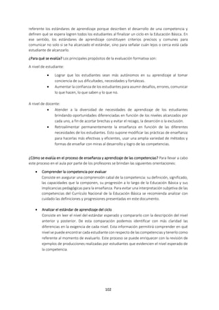 102
referente los estándares de aprendizaje porque describen el desarrollo de una competencia y
definen qué se espera logren todos los estudiantes al finalizar un ciclo en la Educación Básica. En
ese sentido, los estándares de aprendizaje constituyen criterios precisos y comunes para
comunicar no solo si se ha alcanzado el estándar, sino para señalar cuán lejos o cerca está cada
estudiante de alcanzarlo.
¿Para qué se evalúa? Los principales propósitos de la evaluación formativa son:
A nivel de estudiante:
 Lograr que los estudiantes sean más autónomos en su aprendizaje al tomar
conciencia de sus dificultades, necesidades y fortalezas.
 Aumentar la confianza de los estudiantes para asumir desafíos, errores, comunicar
lo que hacen, lo que saben y lo que no.
A nivel de docente:
 Atender a la diversidad de necesidades de aprendizaje de los estudiantes
brindando oportunidades diferenciadas en función de los niveles alcanzados por
cada uno, a fin de acortar brechas y evitar el rezago, la deserción o la exclusión.
 Retroalimentar permanentemente la enseñanza en función de las diferentes
necesidades de los estudiantes. Esto supone modificar las prácticas de enseñanza
para hacerlas más efectivas y eficientes, usar una amplia variedad de métodos y
formas de enseñar con miras al desarrollo y logro de las competencias.
¿Cómo se evalúa en el proceso de enseñanza y aprendizaje de las competencias? Para llevar a cabo
este proceso en el aula por parte de los profesores se brindan las siguientes orientaciones:
 Comprender la competencia por evaluar
Consiste en asegurar una comprensión cabal de la competencia: su definición, significado,
las capacidades que la componen, su progresión a lo largo de la Educación Básica y sus
implicancias pedagógicas para la enseñanza. Para evitar una interpretación subjetiva de las
competencias del Currículo Nacional de la Educación Básica se recomienda analizar con
cuidado las definiciones y progresiones presentadas en este documento.
 Analizar el estándar de aprendizaje del ciclo
Consiste en leer el nivel del estándar esperado y compararlo con la descripción del nivel
anterior y posterior. De esta comparación podemos identificar con más claridad las
diferencias en la exigencia de cada nivel. Esta información permitirá comprender en qué
nivel se puede encontrar cada estudiante con respecto de las competencias y tenerlo como
referente al momento de evaluarlo. Este proceso se puede enriquecer con la revisión de
ejemplos de producciones realizadas por estudiantes que evidencien el nivel esperado de
la competencia.
 