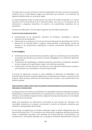 111
En la adecuación curricular se tiene en cuenta la marginalidad y exclusión social de los estudiantes,
condición que en la EBA adquiere rasgos muy particulares que conllevan a una dispersión de
segmentos poblacionales con sus propios rasgos.
La responsabilidad de realizar las adecuaciones curriculares de la EBA corresponde a un nivel de
concreción del Currículo Nacional de la Educación Básica, que recae en los directores de las
instituciones o programas educativos, de acuerdo a las características específicas de sus
estudiantes.
El proceso de adecuación curricular sigue la siguiente ruta de trabajo colaborativo:
A nivel curricular propiamente dicho:
 Caracterización de los estudiantes: identificar las fortalezas, necesidades e intereses
educativos de los estudiantes.
 Elaboración de un programa curricular que recoja las demandas de aprendizaje del Currículo
Nacional de la Educación Básica y regional, seleccionándolas y adecuándolas cuando sea
necesario a las características, expectativas e intereses previamente identificados de los
estudiantes.
A nivel pedagógico:
 Identificación de ejes de interés de los estudiantes: según las características de los estudiantes
se plantean ejes temáticos que orientan la práctica pedagógica en sus diferentes segmentos
poblacionales.
 Incorporación de metodologías y materiales educativos pertinentes a la población: basado en
los ejes se organizan los aprendizajes a lograr y los materiales educativos.
 Programación curricular diversa en concordancia con los segmentos poblacionales a atender y
que respondan a sus necesidades e intereses de aprendizaje.
El proceso de adecuación curricular en esta modalidad se desarrolla con flexibilidad y con
pertinencia para fortalecer las potencialidades de los estudiantes que impliquen su inserción social
y laboral, desde procesos autónomos de aprendizaje para contribuir a una autoafirmación con
calidad y equidad.
ADECUACIONES CURRICULARES PARA ESTUDIANTES CON NECESIDADES EDUCATIVAS ESPECIALES
ASOCIADAS A DISCAPACIDAD
Las adecuaciones curriculares para estudiantes con necesidades educativas especiales asociadas a
discapacidad, se relacionan directamente con la planificación y la ejecución curricular del aula de
referencia, concretándose progresivamente y adaptando la propuesta educativa a las necesidades
específicas de los estudiantes.
Desde esta perspectiva, las adecuaciones curriculares de aula intentan dar respuesta a las
necesidades educativas de un grupo y constituyen el conjunto de decisiones educativas para
responder a discapacidades determinadas.
Por otro lado, las adaptaciones curriculares individuales, según lo señala el Reglamento de la Ley
General de Educación (art. 77), se realizan en las instituciones o programas educativos de diversos
niveles y modalidades educativas, para responder de manera particular y personalizada a las
características y necesidades especiales de un estudiante, definiendo adicionalmente el tipo de
 
