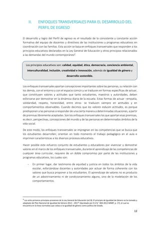 12
II. ENFOQUES TRANSVERSALES PARA EL DESARROLLO DEL
PERFIL DE EGRESO
El desarrollo y logro del Perfil de egreso es el resultado de la consistente y constante acción
formativa del equipo de docentes y directivos de las instituciones y programas educativos en
coordinación con las familias. Esta acción se basa en enfoques transversales que responden a los
principios educativos declarados en la Ley General de Educación y otros principios relacionados
a las demandas del mundo contemporáneo4
.
Los enfoques transversales aportan concepciones importantes sobre las personas, su relación con
los demás, con el entorno y con el espacio común y se traducen en formas específicas de actuar,
que constituyen valores y actitudes que tanto estudiantes, maestros y autoridades, deben
esforzarse por demostrar en la dinámica diaria de la escuela. Estas formas de actuar –empatía,
solidaridad, respeto, honestidad, entre otros- se traducen siempre en actitudes y en
comportamientos observables. Cuando decimos que los valores inducen actitudes, es porque
predisponen a las personas a responder de una cierta manera a determinadas situaciones, a partir
de premisas libremente aceptadas. Son los enfoques transversales los que aportan esas premisas,
es decir, perspectivas, concepciones del mundo y de las personas en determinados ámbitos de la
vida social.
De este modo, los enfoques transversales se impregnan en las competencias que se busca que
los estudiantes desarrollen; orientan en todo momento el trabajo pedagógico en el aula e
imprimen características a los diversos procesos educativos.
Hacer posible este esfuerzo conjunto de estudiantes y educadores por vivenciar y demostrar
valores en el marco de los enfoques transversales, durante el aprendizaje de las competencias de
cualquier área curricular, requiere de un doble compromiso por parte de las instituciones y
programas educativos, los cuales son:
- En primer lugar, dar testimonio de equidad y justicia en todos los ámbitos de la vida
escolar, esforzándose docentes y autoridades por actuar de forma coherente con los
valores que busca proponer a los estudiantes. El aprendizaje de valores no es producto
de un adoctrinamiento ni de condicionamiento alguno, sino de la modelación de los
comportamientos.
4
Los ocho primeros principios provienen de la Ley General de Educación (art 8). El principio de Igualdad de Género se ha tomado y
adaptado del Plan Nacional de Igualdad de Género 2012 – 2017” (Aprobado por D.S N.° 004-2012-MIMP; p. 17), el cual se
encuentra en la línea normativa que coloca a la igualdad de género como política de Estado.
Los principios educativos son: calidad, equidad, ética, democracia, conciencia ambiental,
interculturalidad, inclusión, creatividad e innovación, además de igualdad de género y
desarrollo sostenible.
 